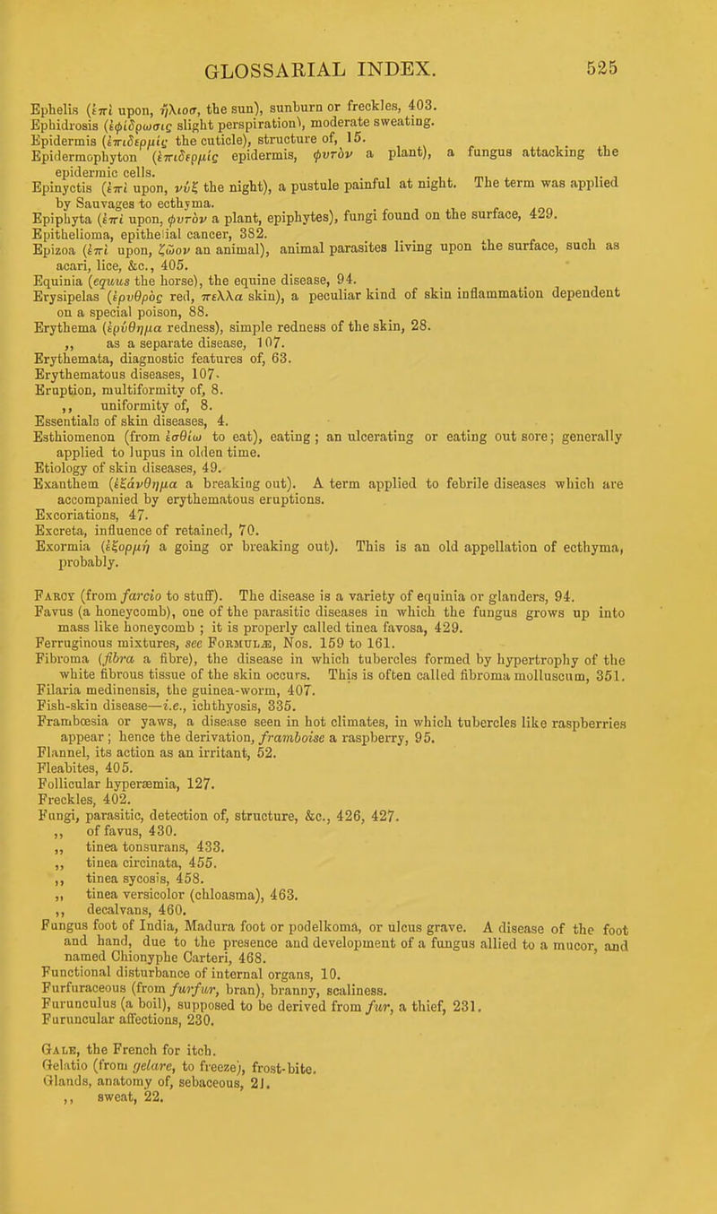 Ephelis (tTTi upon, r/Xioff, the sun), sunburn or freckles, 403. Ephidrosis (k<pi8pojoiQ slight perspiration^ moderate sweating. Epidermis (tiriSepuii; the cuticle), structure of, 15. _ Epidermophyton (Wfp/*t'e epidermis, tpvrbv a plant), a fungus attacking the epidermic cells* Epinyctis {twl upon, vvK the night), a pustule painful at night. The term was applied by Sauvages to ecthyma. Epiphyta (tiri upon, <j>vrbv a plant, epiphytes), fungi found on the surface, 429. Epithelioma, epithelial cancel-, 382. Epizoa (iwi upon, l&ov an animal), animal parasites living upon the surface, such as acari, lice, &c., 405. Equinia (equus the horse), the equine disease, 94. Erysipelas (ipvOpbg red, ireWa skin), a peculiar kind of skin inflammation dependent on a special poison, 88. Erythema (tpvOrjpa redness), simple redness of the skin, 28. as a separate disease, 107. Erythemata, diagnostic features of, 63. Erythematous diseases, 107- Eruption, multiformity of, 8. ,, uniformity of, 8. Essentials of skin diseases, 4. Esthiomenon (from toQio) to eat), eating ; an ulcerating or eating out sore; generally applied to lupus in olden time. Etiology of skin diseases, 49. Exanthem (t^dvOrj/ia a breaking out). A term applied to febrile diseases which are accompanied by erythematous eruptions. Excoriations, 47. Excreta, influence of retained, 70. Exormia (i^opfir/ a going or breaking out). This is an old appellation of ecthyma, probably. Farcy (from farcio to stuff). The disease is a variety of equinia or glanders, 94. Favus (a honeycomb), one of the parasitic diseases in which the fungus grows up into mass like honeycomb ; it is properly called tinea favosa, 429. Ferruginous mixtures, see FoRiinxiE, Nos. 159 to 161. Fibroma (fibra a fibre), the disease in which tubercles formed by hypertrophy of the white fibrous tissue of the skin occurs. This is often called fibroma molluscum, 351. Filaria medinensis, the guinea-worm, 407. Fish-skin disease—i.e., ichthyosis, 335. Frambcesia or yaws, a disease seen in hot climates, in which tubercles like raspberries appear ; hence the derivation, framboise a raspberry, 95. Flannel, its action as an irritant, 52. Fleabites, 405. Follicular hyperaemia, 127. Freckles, 402. Fungi, parasitic, detection of, structure, &c, 426, 427. ,, of fa vus, 430. „ tinea tonsurans, 433. ,, tinea circinata, 455. ,, tinea sycosis, 458. ,, tinea versicolor (chloasma), 463. ,, decalvans, 460. Fungus foot of India, Madura foot or podelkoma, or ulcus grave. A disease of the foot and hand, due to the presence and development of a fungus allied to a mucor and named Chionyphe Carteri, 468. Functional disturbance of internal organs, 10. Furfuraceous (from furfur, bran), branny, scaliness. Furunculus (a boil), supposed to be derived from/wr, a thief, 231. Furuncular affections, 230. Gale, the French for itch. (Jelatio (from r/elare, to freeze), frost-bite. Glands, anatomy of, sebaceous, 21. ,, sweat, 22.