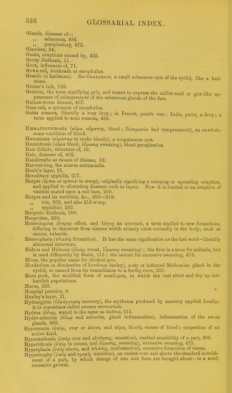 Glands, diseases of— sebaceous, 486. ,, perspiratory, 475. Glanders, 94. Gnats, eruptions caused by, 425. Gouty diathesis, 11. Gout, influences of, 71. Gown-red, toothrash or strophulus. Graudo (a hailstone). See Chalazion, a small sebaceous cyst of the eyelid like a hail- stone. ' Grocer's itch, 139. Grutum, the term signifying grit, and meant to express the millet-seed or grit-like ap- pearance of enlargements of the sebaceous glands of the face. Guinea-worm disease, 407. Gum-red, a synonym of strophulus. Gutta rosacea, literally a rosy drop; in French, goulte rose; Latin, gutta, a drop: a term applied to acne rosacea, 483. Hjematodyscrisia (alfict, al/iarog, blood ; dvaicpaata bad temperament), an unwhole- some condition of blood. Hsematoma (ai/iarotn to make bloody), a sanguineous cyst. Hasmidrosis (alfia blood, 'idpuaig sweating), blood perspiration. Hair follicle, structure of, 19. Hair, diseases of, 402. Handicrafts as causes of disease, 52. Harvest-bug, the acarus autumnalis. Henle's layer, 21. Hereditary syphilis, 277. Herpes (spirto or tpirtiv to creep), originally signifying a creeping or spreading eruption, and applied to ulcerating diseases such as lupu3. Now it is limited to an eruption of ■vesicles seated upon a red base, 200. Herpes and its varieties, &c, 200—219. ,, iris, 203, and also 218 et seq. ,, syphilitic, 285. Herpetic diathesis, 200. Herpetism, 200. Heterologous (irtpog other, and \6yog an account), a term applied to new formations, differing in character from tissues which already exist normally in the body, suoh as cancer, tubercle. Heteroplasia (irXaaig formation). It has the same signification as the last word—literally abnormal structure. Hidroa and Hidrosis (iSpojg sweat, 'idpuxrtg sweating) ; the first is a term for miliaria, but is used differently by Bazin, 215 ; the second for excessive sweating, 475. Hives, the popular name for chicken-pox. Hordeolum (a diminutive of hordeum barley), a sty or inflamed Meibomian gland in the eyelid, so named from its resemblance to a barley-corn, 231. Horn-pock, the modified form of stnall-pox, in which the vari abort and dry up into hardish papulations. Horns, 333. Hospital practice, 9. Huxley's layer, 21. Hydrargyria (vSpdpyvpog mercury), the erythema produced by mercury applied locally; it is sometimes called eczema mercuriale. Hydroa (vdojp, water) is the same as hidroa, 215. Hydro-adenitis (vdiop and adenitis, gland inflammation), inflammation of the sweat glands, 485. Hyperasmia (v-rrep, over or above, and alpa, blood), excess of blood ; congestion of an active kind. Hyperesthesia (virkp over and ataQtiatg, sensation), exalted sensibility of a part, 396. Hyperidrosis {vircp in excess, and 'ioptooig, sweating), excessive sweating, 475. Hyperplasia (vnip above, and nXdaig, conformation), excessive formation of tissue. Hypertrophy (imp and rpoipi), nutrition), an excess over and above the standard nourish- ment of a part, by which change of size and form are brought about—in a word, excessive growth.