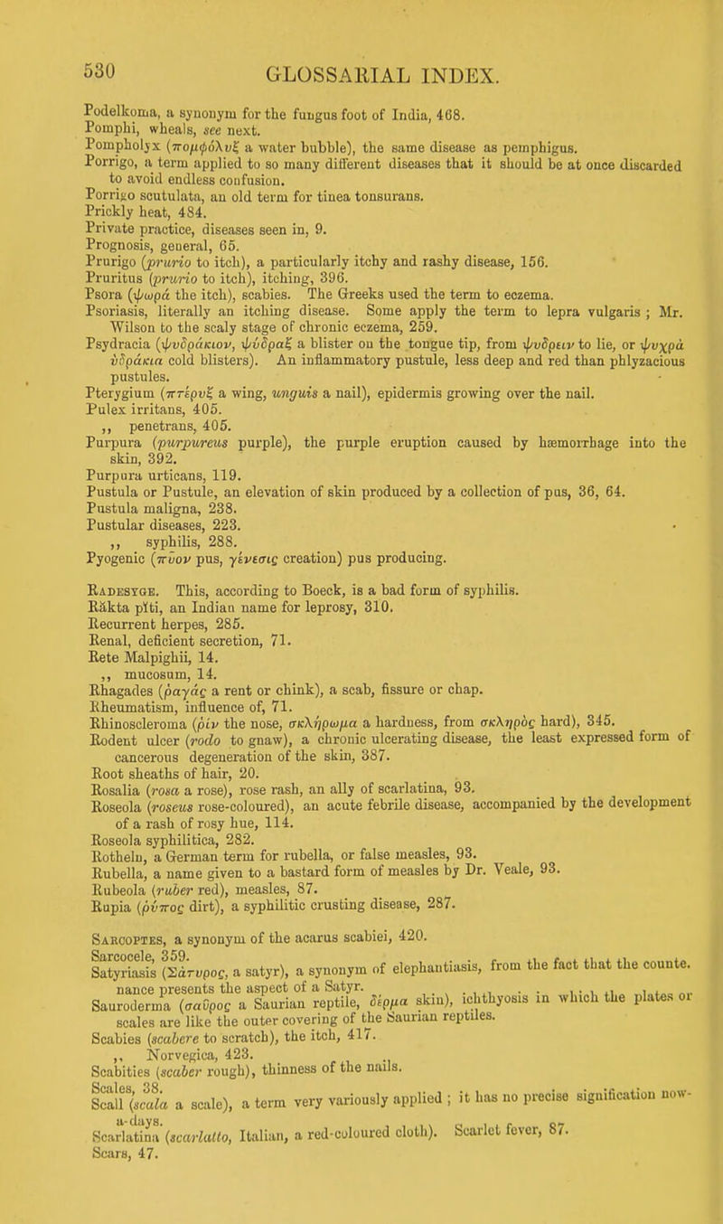 Podelkoma, a synonym for the fungus foot of India, 468. Poinphi, wheals, see next. Poinpholjx (iro(i(p6\v% a water bubble), the same disease as pemphigus. Porrigo, a term applied to so many different diseases that it should be at once discarded to avoid endless confusion. Porrij-o scutulata, an old term for tinea tonsurans. Prickly heat, 484. Private practice, diseases seen in, 9. Prognosis, general, 65. Prurigo (prurio to itch), a particularly itchy and rashy disease, 156. Pruritus (prurio to itch), itching, 396. Psora (x^/wpa the itch), scabies. The Greeks used the term to eczema. Psoriasis, literally an itching disease. Some apply the term to lepra vulgaris ; Mr. Wilson to the scaly stage of chronic eczema, 259. Psydracia (tpvSpctKiov, xl/vdpal; a blister on the tongue tip, from ipvdptiv to lie, or ^i»xp vSp&Kia cold blisters). An inflammatory pustule, less deep and red than phlyzacious pustules. Pterygium (irrepui; a wing, unguis a nail), epidermis growing over the nail. Pulex irritans, 405. ,, penetrans, 405. Purpura (purpureus purple), the purple eruption caused by haemorrhage into the skin, 392. Purpura urticans, 119. Pustula or Pustule, an elevation of skin produced by a collection of pus, 36, 64. Pustula maligna, 238. Pustular diseases, 223. ,, syphilis, 288. Pyogenic (iruov pus, yivtaiq creation) pus producing. Radesyqe. This, according to Boeck, is a bad form of syphilis. Rakta piti, an Indian name for leprosy, 310. Recurrent herpes, 285. Renal, deficient secretion, 71. Rete Malpigkii, 14. ,, mucosum, 14. Rhagades (payag a rent or chink), a scab, fissure or chap. Rheumatism, influence of, 71. Rhinoscleroma (piv the nose, oicXripwfia a hardness, from (xnkiipbg hard), 345. Rodent ulcer (rodo to gnaw), a chronic ulcerating disease, the least expressed form of cancerous degeneration of the skin, 387. Root sheaths of hair, 20. Rosalia (rotsa a rose), rose rash, an ally of scarlatina, 93. Roseola (roseus rose-coloured), an acute febrile disease, accompanied by the development of a rash of rosy hue, 114. Roseola syphilitica, 282. Rotheln, a German term for rubella, or false measles, 93. Rubella, a name given to a bastard form of measles by Dr. Veale, 93. Rubeola (ruber red), measles, 87. Rupia (pviros dirt), a syphilitic crusting disease, 287. Sarcoptes, a synonym of the acarus scabiei, 420. SatyXifl (2<Lpo& a satyr), a synonym of elephantiasis, from the fact that the counte. nance presents the aspect of a Satyr. . . Sauroderma (oadpog a Saurian reptile, 8ippa skin), ichthyosis in which the plates oi scales are like the outer covering of the Saurian reptiles. Scabies (scabere to scratch), the itch, 417. ,, Norvegica, 423. Scabities (scaler rough), thinness of the nails. Scall%!ula a scale), a term very variously applied ; it has no precise signification now- Scarlaltna (scarlalto, Italian, a red-coloured cloth). Scarlet fever, 87. Scars, 47.