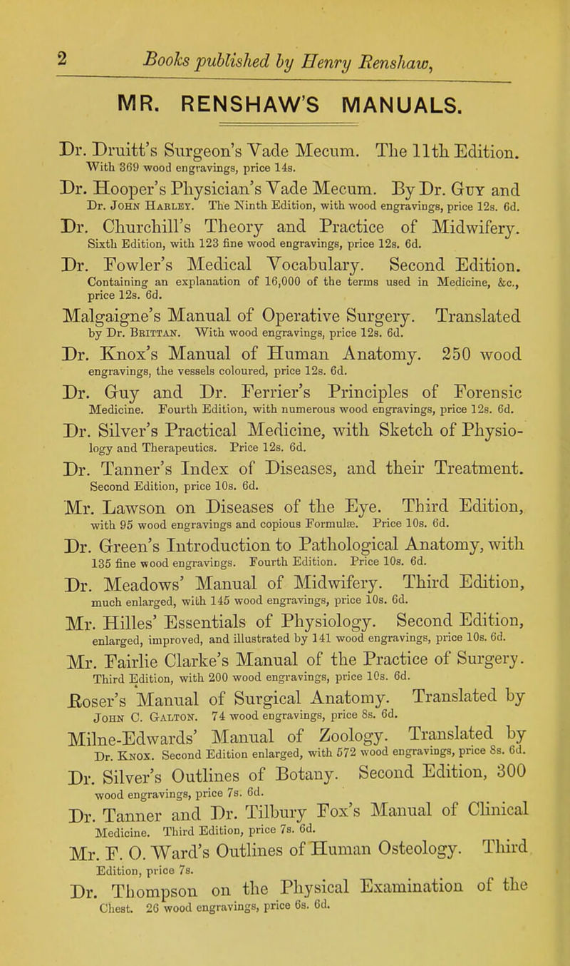 MR. RENSHAW'S MANUALS. Dr. Druitt's Surgeon's Vade Mecum. The 11th Edition. With 369 wood engravings, price 14s. Dr. Hooper's Physician's Yade Mecum. By Dr. Guy and Dr. John Hakley. The Ninth Edition, with wood engravings, price 12s. Cd. Dr. Churchill's Theory and Practice of Midwifery. Sixth Edition, with 123 fine wood engravings, price 12s. 6d. Dr. Fowler's Medical Vocabulary. Second Edition. Containing an explanation of 16,000 of the terms used in Medicine, &c, price 12s. 6d. Malgaigne's Manual of Operative Surgery. Translated by Dr. Brittan. With wood engravings, price 12s. 6d. Dr. Knox's Manual of Human Anatomy. 250 wood engravings, the vessels coloured, price 12s. 6d. Dr. Guy and Dr. Ferrier's Principles of Forensic Medicine. Fourth Edition, with numerous wood engravings, price 12s. 6d. Dr. Silver's Practical Medicine, with Sketch of Physio- logy and Therapeutics. Price 12s. 6d. Dr. Tanner's Index of Diseases, and their Treatment. Second Edition, price 10s. 6d. Mr. Lawson on Diseases of the Eye. Third Edition, with 95 wood engravings and copious Formulae. Price 10s. 6d. Dr. Green's Introduction to Pathological Anatomy, with 135 fine wood engravings. Fourth Edition. Price 10s. 6d. Dr. Meadows' Manual of Midwifery. Third Edition, much enlarged, with 145 wood engravings, price 10s. 6d. Mr. Hilles' Essentials of Physiology. Second Edition, enlarged, improved, and illustrated by 141 wood engravings, price 10s. 6d. Mr. Eairlie Clarke's Manual of the Practice of Surgery. Third Edition, with 200 wood engravings, price 10s. 6d. Eoser's Manual of Surgical Anatomy. Translated by John C. Galton. 74 wood engravings, price 8s. 6d. Milne-Edwards' Manual of Zoology. Translated by Dr. Knox. Second Edition enlarged, with 572 wood engravings, price Ss. 6d. Dr. Silver's Outlines of Botany. Second Edition, 300 wood engravings, price 7s. 6d. Dr. Tanner and Dr. Tilbury Fox's Manual of Clinical Medicine. Third Edition, price 7s. 6d. Mr. F. O. Ward's Outlines of Human Osteology. Third Edition, price 7s. Dr. Thompson on the Physical Examination of the Chest. 26 wood engravings, price 6s. 6d.