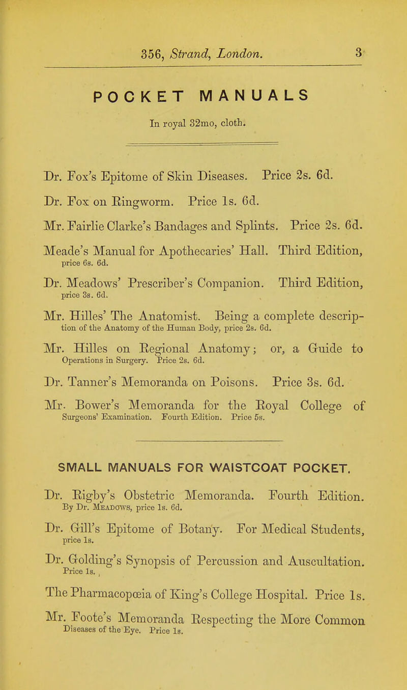 POCKET MANUALS In royal 32mo, cloth. Dr. Fox's Epitome of Skin Diseases. Price 2s. 6d. Dr. Fox on Eingworm. Price Is. 6d. Mr. Fairlie Clarke's Bandages and Splints. Price 2s. 6d. Meade's Manual for Apothecaries' Hall. Third Edition, price 6s. 6d. Dr. Meadows' Prescriber's Companion. Third Edition, price 3s. 6d. Mr. Hilles' The Anatomist. Being a complete descrip- tion of the Anatomy of the Human Body, price 2s. Cd. Mr. Hilles on Eegional Anatomy; or, a Guide to Operations in Surgery. Price 2s. 6d. Dr. Tanner's Memoranda on Poisons. Price 3s. 6d. Mr. Bower's Memoranda for the Boyal College of Surgeons' Examination. Fourth Edition. Price 5s. SMALL MANUALS FOR WAISTCOAT POCKET. Dr. Bigby's Obstetric Memoranda. Fourth Edition. By Dr. Meadows, price Is. 6d. Dr. Gill's Epitome of Botany. For Medical Students, price Is. Dr. Golding's Synopsis of Percussion and Auscultation. Price Is. , The Pharmacopoeia of King's College Hospital. Price Is. Mr. Foote's Memoranda Bespecting the More Common Diseases of the Eye. Price Is.