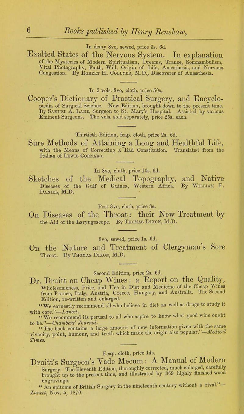 In demy 8vo, sewed, price 3s. 6d. Exalted States of tlie Nervous System. In explanation of the Mysteries of Modern Spiritualism, Dreams, Trance, Somnambulism, Vital Photography, Faith, Will, Origin of Life, Anassthesia, and Nervous Congestion. By Bobert H. Collyek, M.D., Discoverer of Anaesthesia. In 2 vols. 8vo, cloth, price 50s. Cooper's Dictionary of Practical Surgery, and Encyclo- pedia of Surgical Science. New Edition, brought down to the present time. T5y Samuel A. Lane, Surgeon to St. Mary's Hospital. Assisted by various Eminent Surgeons. The vols, sold separately, price 25s. each. Thirtieth Edition, fcap. cloth, price 2s. 6d. Sure Methods of Attaining a Long and Healthful Life, with the Means of Correcting a Bad Constitution. Translated from the- Italian of Lewis Cornako. In 8vo, cloth, price 10s. 6d. Sketches of the Medical Topography, and Native Diseases of the Gulf of Guinea, Western Africa. By William F. Daniel, M.D. Post 8vo, cloth, price 3s. On Diseases of the Throat: their New Treatment by the Aid of the Laryngoscope. By Thomas Dixon, M.D. 8vo, sewed, price Is. 6d. On the Nature and Treatment of Clergyman's Sore Throat. By Thomas Dixon, M.D. Second Edition, price 2s. 6d. Dr. Druitt on Cheap Wines: a Eeport on the Quality, Wholesomeness, Price, and Use in Diet and Medicine of the Cheap Wines from France, Italy, Austria, Greece, Hungary, and Australia. The Second Edition, re-writteri and enlarged. We earnestly recommend all who believe in diet as well as drugs to study it ■with care.—Lancet.  We recommend its perusal to all who aspire to know what good wine ought to be.—Chambers' Journal. , .  The book contains a large amount of new information given with the same vivacity, point, humour, and truth which made the origin also popular. —Medical Times. Fcap. cloth, price 14s. Druitt's Surgeon's Vade Mecum : A Manual of Modern Surgery. The Eleventh Edition, thoroughly corrected, much enlarged, carefully brought up to the present time, and illustrated by 369 highly finished wood engravings. . An epitome of British Surgery in the nineteenth century without a rival. — Lancet, Nov. 5, 1870.