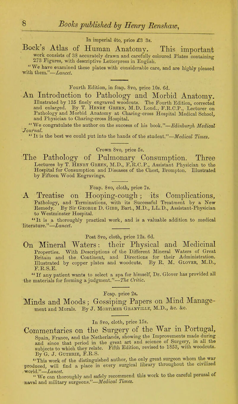 In imperial 4to, price £3 3s. Bock's Atlas of Human Anatomy. This important work consists of 38 accurately drawn and carefully coloured Plates containing 273 Figures, with descriptive Letterpress in English. We have examined these plates with considerable care, and are highly pleased with them.—Lancet. Fourth Edition, in fcap. 8vo, price 10s. 6d. An Introduction to Pathology and Morbid Anatomy. Illustrated by 135 finely engraved woodcuts. The Fourth Edition, corrected and enlarged. By T. Henry Green, M.D. Lond., F.R.C.P., Lecturer on Pathology and Morbid Anatomy at Charing-cross Hospital Medical School, and Physician to Charing-cross Hospital. We congratulate the author on the success of his book.—Edinburgh Medical Journal.  It is the best we could put into the hands of the student.—Medical Times. Crown 8vo, price 5s. The Pathology of Pulmonary Consumption. Three Lectures by T. Henry Green, M.D., F.R.C.P., Assistant Physician to the Hospital for Consumption and Diseases of the Chest, Brompton. Illustrated by Fifteen Wood Engravings. Fcap. 8vo, cloth, price 7s. A Treatise on Hooping-cough; its Complications, Pathology, and Terminations, with its Successful Treatment by a New Remedy. By Sir George D. Gibb, Bart., M.D., LL.D., Assistant-Physician to Westminster Hospital. It is a thoroughly practical work, and is a valuable addition to medical literature.—Lancet. Post 8vo, cloth, price 12s. 6d. On Mineral Waters: their Physical and Medicinal Properties. With Descriptions of the Different Mineral Waters of Great Britain and the Continent, and Directions for their Administration. Illustrated by copper plates and woodcuts. By R. M. Glover, M.D., F.R.S.E.  If any patient wants to select a spa for himself, Dr. Glover has provided all the materials for forming a judgment.—The Critic. Fcap. price 2s. Minds and Moods; Gossiping Papers on Mind Manage- ment and Morals. By J. Mortimer'Granville, M.D., &c. &c. In 8vo, cloth, price 15s. Commentaries on the Surgery of the War in Portugal, Spain, France, and the Netherlands, showing the Improvements made during and since that period in the great art and science of Surgery, in all the subjects to which they relate. Fifth Edition, revised to 1853, with woodcuts. By G. J. Guthrie, F.R.S. This work of the distinguished author, the only great surgeon whom the war produced, will find a place in every surgical library throughout the civilized world.—Lancet. , , , . ,  We can thoroughly and safely recommend this work to the careful perusal ot naval and military surgeons.—Medical Times.