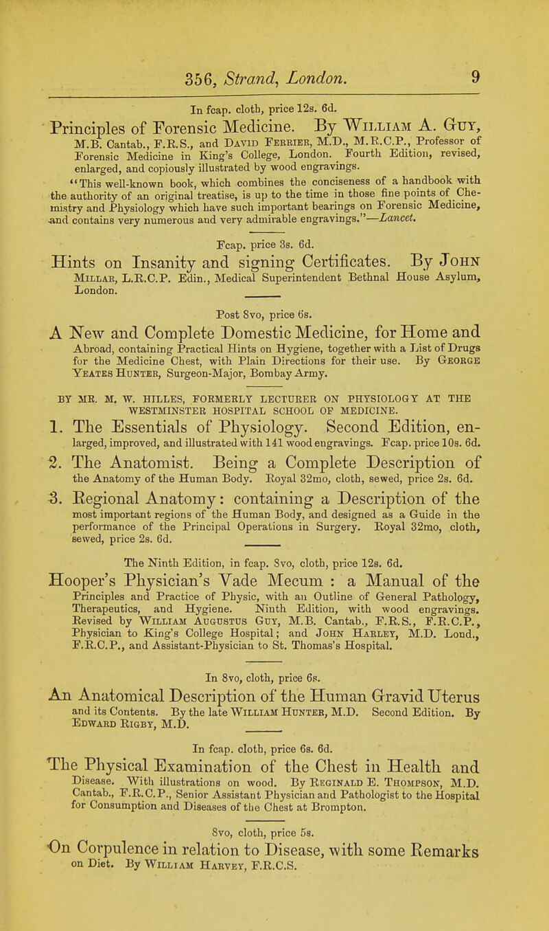 In fcap. cloth, price 12s. 6d. Principles of Forensic Medicine. By William A. Guy, M.B. Cantab., F.R.S., and David Ferrier, M.D., M.R.C.P., Professor of Forensic Medicine in King's College, London. _ Fourth Edition, revised, enlarged, and copiously illustrated by wood engravings. This well-known book, which combines the conciseness of a handbook with the authority of an original treatise, is up to the time in those fine points of Che- mistry and Physiology which have such important bearings on Forensic Medicine, ■and contains very numerous and very admirable engravings.—Lancet. Fcap. price 3s. 6d. Hints on Insanity and signing Certificates. By John Millar, L.R.C.P. Edin., Medical Superintendent Bethnal House Asylum, London. Post Svo, price 6s. A New and Complete Domestic Medicine, for Home and Abroad, containing Practical Hints on Hygiene, together with a List of Drugs for the Medicine Chest, with Plain Directions for their use. By George Yeates Hunter, Surgeon-Major, Bombay Army. BY MR. M. W. HILLES, FORMERLY LECTURER ON PHYSIOLOGY AT THE WESTMINSTER HOSPITAL SCHOOL OF MEDICINE. 1. The Essentials of Physiology. Second Edition, en- larged, improved, and illustrated with 141 wood engravings. Fcap. price 10s. 6d. 2. The Anatomist. Being a Complete Description of the Anatomy of the Human Body. Royal 32mo, cloth, sewed, price 2s. 6d. 3. Regional Anatomy: containing a Description of the most important regions of the Human Body, and designed as a Guide in the performance of the Principal Operations in Surgery. Royal 32mo, cloth, sewed, price 2s. 6d. The Ninth Edition, in fcap. Svo, cloth, price 12s. 6d. Hooper's Physician's Vade Mecum : a Manual of the Principles and Practice of Physic, with an Outline of General Pathology, Therapeutics, and Hygiene. Ninth Edition, with wood engravings. Revised by William Augustus Guy, M.B. Cantab., F.R.S., F.R.C.P., Physician to King's College Hospital; and John Harlet, M.D. Lond., F.R.C.P., and Assistant-Physician to St. Thomas's Hospital. In 8vo, cloth, price 6s. An Anatomical Description of the Human Gravid Uterus and its Contents. By the late William Hunter, M.D. Second Edition. By Edward Rigby, M.D. In fcap. cloth, price 6s. 6d. The Physical Examination of the Chest in Health and Disease. With illustrations on wood. By Reginald E. Thompson, M.D. Cantab., F.R.C.P., Senior Assistant Physician and Pathologist to the Hospital for Consumption and Diseases of the Chest at Broinpton. Svo, cloth, price 5s. On Corpulence in relation to Disease, with some Remarks on Diet. By William Harvey, F.R.C.S.