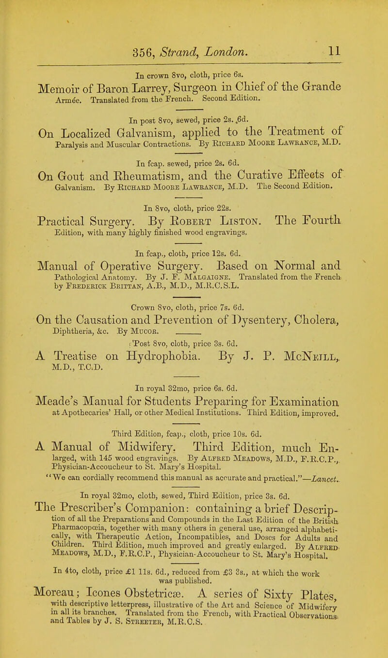 In crown 8vo, cloth, price 6s. Memoir of Baron Larrey, Surgeon in Chief of the Grande Armee. Translated from the French. Second Edition. In post 8vo, sewed, price 2s. fid. On Localized Galvanism, applied to the Treatment of Paralysis and Muscular Contractions. By Richard Mooee Lawkance, M.D. In fcap. sewed, price 2s. 6d. On Gout and Eheumatism, and the Curative Effects of Galvanism. By Eichaed Mooee Lawbance, M.D. The Second Edition. In 8vo, cloth, price 22s. Practical Surgery. By Eobert Liston. The Fourth Edition, with many highly finished wood engravings. In fcap., cloth, price 12s. 6d. Manual of Operative Surgery. Based on Normal and Pathological Anatomy. By J. F. Malgaigne. Translated from the French by Frederick Brittan, A.B., M.D., M.R.C.S.L. Crown 8vo, cloth, price 7s. 6'd. On the Causation and Prevention of Dysentery, Cholera, Diphtheria, &c. By Mocor. ( 'Post 8vo, cloth, price 3s. 6d. A Treatise on Hydrophobia. By J. P. McNeill, M.D., T.C.D. In royal 32mo, price 6s. 6d. Meade's Manual for Students Preparing for Examination at Apothecaries' Hall, or other Medical Institutions. Third Edition, improved. Third Edition, fcap., cloth, price 10s. 6d. A Manual of Midwifery. Third Edition, much En- larged, with 145 wood engravings. By Alfred Meadows, M.D., F.B.C.P., Physician-Accoucheur to St. Mary's Hospital. We can cordially recommend this manual as accurate and practical.—Lancet. In royal 32mo, cloth, sewed, Third Edition, price 3s. 6d. The Prescriber's Companion: containing a brief Descrip- tion of all the Preparations and Compounds in the Last Edition of the British, Pharmacopoeia, together with many others in general use, arranged alphabeti- cally, with Therapeutic Action, Incoinpatibles, and Doses for Adults and Children. Third Edition, much improved and greatly enlarged. By ALFRED' Meadows, M.D., F.R.C.P., Physician-Accoucheur to St. Mary's Hospital. In 4to, cloth, price jEI lis. 6d., reduced from £3 3s., at which the work was published. Moreau; Icones Obstetricae. A series of Sixty Plates, with descriptive letterpress, illustrative of the Art and Science of Midwifery in all its branches. Translated from the French, with Practical Observations and Tables by J. S. Steeetee, M.R.C.S.