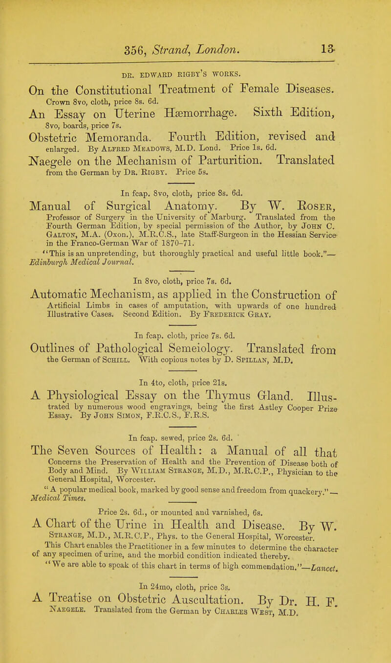 DR. EDWARD RIGBt'S WORKS. On the Constitutional Treatment of Female Diseases. Crown 8vo, cloth, price 8s. 6d. An Essay on Uterine Haemorrhage. Sixth Edition, 8vo, boards, price 7s. Obstetric Memoranda. Fourth Edition, revised and enlarged. By Alfred Meadows, M.D. Lond. Price Is. 6d. Naegele on the Mechanism of Parturition. Translated from the German by Dr. Eigby. Price 5s. In fcap. 8vo, cloth, price 8s. 6d. Manual of Surgical Anatomy. By W. Eoser, Professor of Surgery in the University of Marburg. Translated from the Fourth German Edition, by special permission of the Author, by John C. Galton, M.A. (Oxon.), M.R.C.S., late Staff-Surgeon in the Hessian Service in the Franco-German War of 1870-71.  This is an unpretending, but thoroughly practical and useful little book.— Edinburgh Medical Journal. In 8vo, cloth, price 7s. 6d. Automatic Mechanism, as applied in the Construction of Artificial Limbs in cases of amputation, with upwards of one hundred Illustrative Cases. Second Edition. By Frederick Gray. In fcap. cloth, price 7s. 6d. Outlines of Pathological Semeiology. Translated from the German of Schill. With copious notes by D. Spillan, M.D. In 4to, cloth, price 21s. A Physiological Essay on the Thymus Gland. Illus- trated by numerous wood engravings, being the first Astley Cooper Prize Essay. By John Simon, F.E.C.S., F.R.S. In fcap. sewed, price 2s. 6d. The Seven Sources of Health: a Manual of all that Concerns the Preservation of Health and the Prevention of Disease both of Body and Mind. By William Strange, M.D., M.E.C.P., Physician to the General Hospital, Worcester.  A popular medical book, marked by good sense and freedom from quackery. Medical Times. Price 2s. 6d., or mounted and varnished, 6s. A Chart of the Urine in Health and Disease. By W. Strange, M.D., M.E.C.P., Phys. to the General Hospital, Worcester. This Chart enables the Practitioner in a few minutes to determine the character of any specimen of urine, and the morbid condition indicated thereby. We are able to speak of this chart in terms of high commendation.— Lancet. In 24mo, cloth, price 3s. A Treatise on Obstetric Auscultation. By Dr. H. F. Naegele. Translated from the German by Charles West, M.D*.