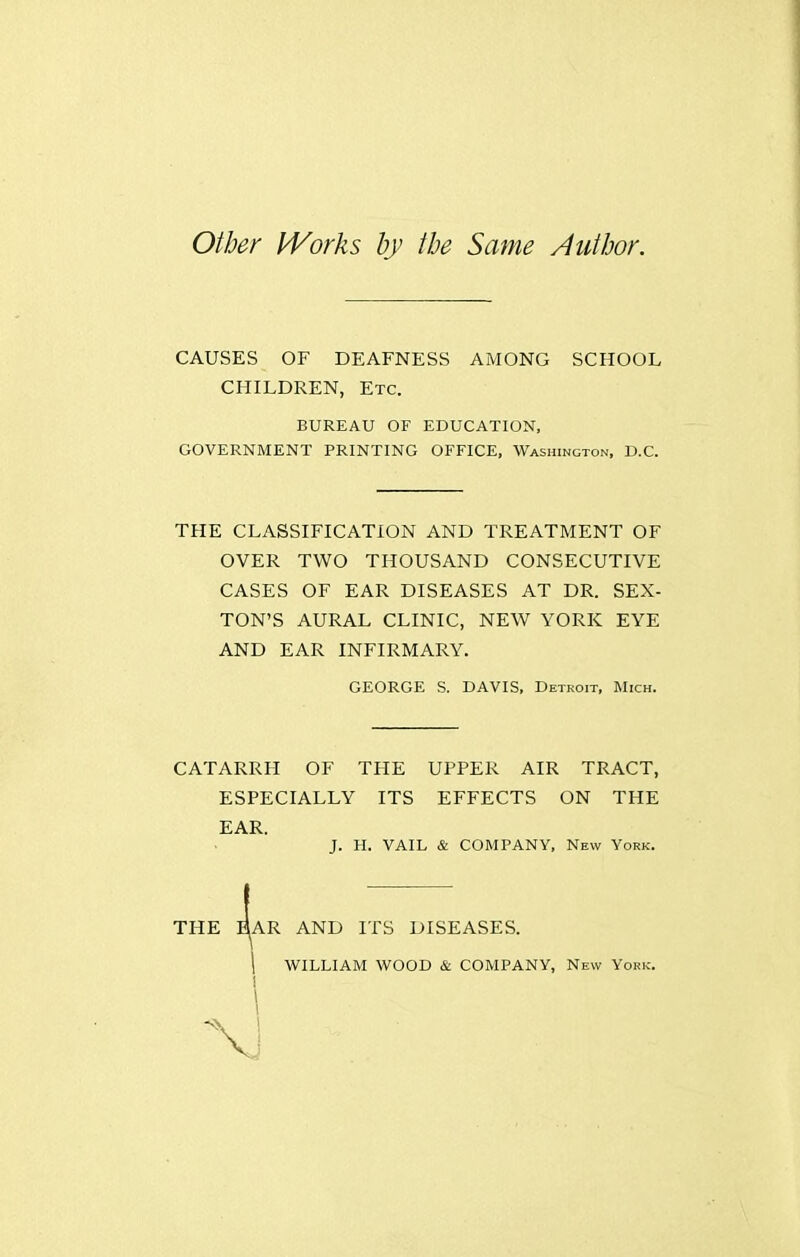 other PVorks by the Same Author. CAUSES OF DEAFNESS AMONG SCHOOL CHILDREN, Etc. BUREAU OF EDUCATION, GOVERNMENT PRINTING OFFICE, Washington, D.C. THE CLASSIFICATION AND TREATMENT OF OVER TWO THOUSAND CONSECUTIVE CASES OF EAR DISEASES AT DR. SEX- TON'S AURAL CLINIC, NEW YORK EYE AND EAR INFIRMARY. CATARRH OF THE UPPER AIR TRACT, ESPECIALLY ITS EFFECTS ON THE EAR. J. H. VAIL & COMPANY, New York. GEORGE S. DAVIS, Detroit, Mich. THE lAR AND ITS DISEASES.