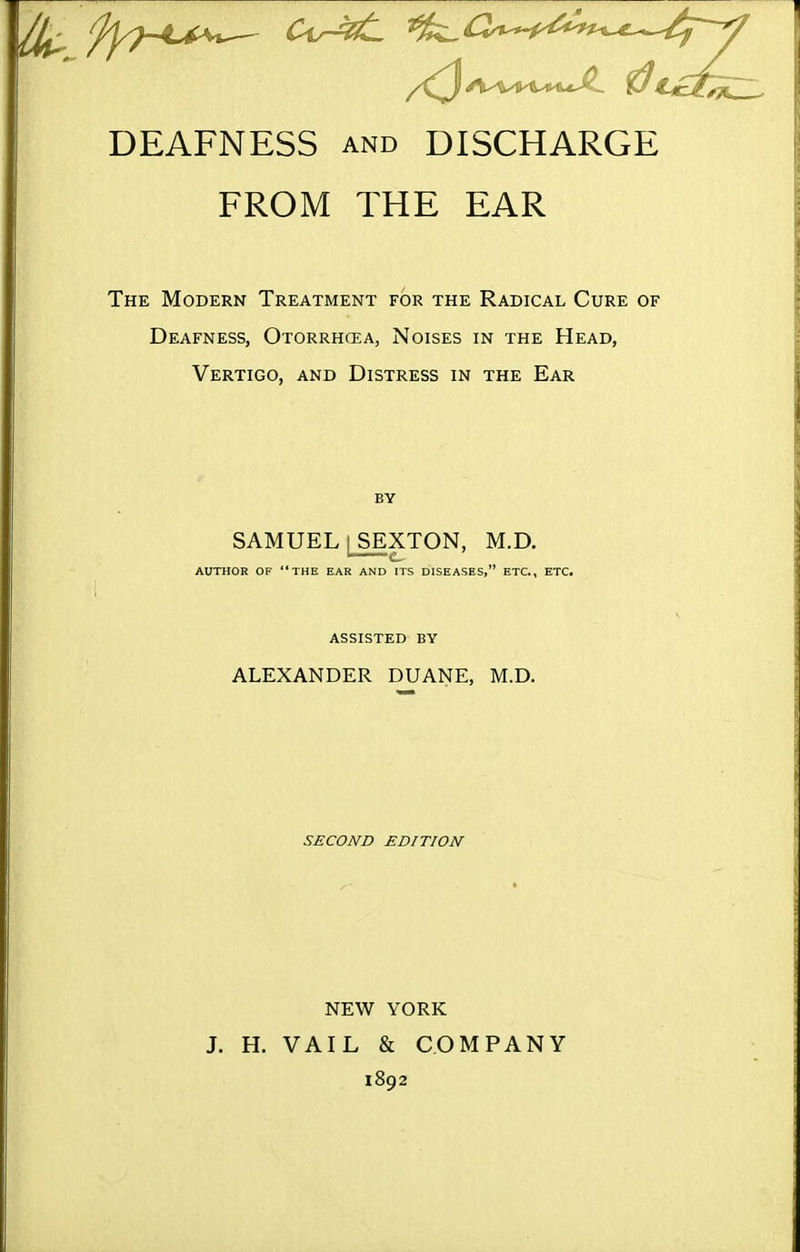 DEAFNESS and DISCHARGE FROM THE EAR The Modern Treatment for the Radical Cure of Deafness, Otorrhcea, Noises in the Head, Vertigo, and Distress in the Ear SAMUEL I SEXTON, M.D. AUTHOR OF THE EAR AND ITS DISEASES, ETC., ETC. ASSISTED BY ALEXANDER DUANE, M.D. SECOND EDITION NEW YORK J. H. VAIL & COMPANY 1892