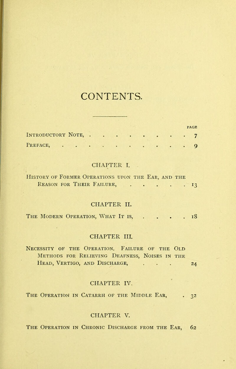 CONTENTS. PAGE Introductory Note, 7 Preface 9 CHAPTER I. History of Former Operations upon the Ear, and the Reason for Their Failure, 13 CHAPTER II. The Modern Operation, What It is, . , . . 18 CHAPTER III. Necessity of the Operation. Failure of the Old Methods for Relieving Deafness, Noises in the Head, Vertigo, and Discharge, ... 24 CHAPTER IV. The Operation in Catarrh of the Middle Ear, . 32 CHAPTER V. The Operation in Chronic Discharge from the Ear, 62