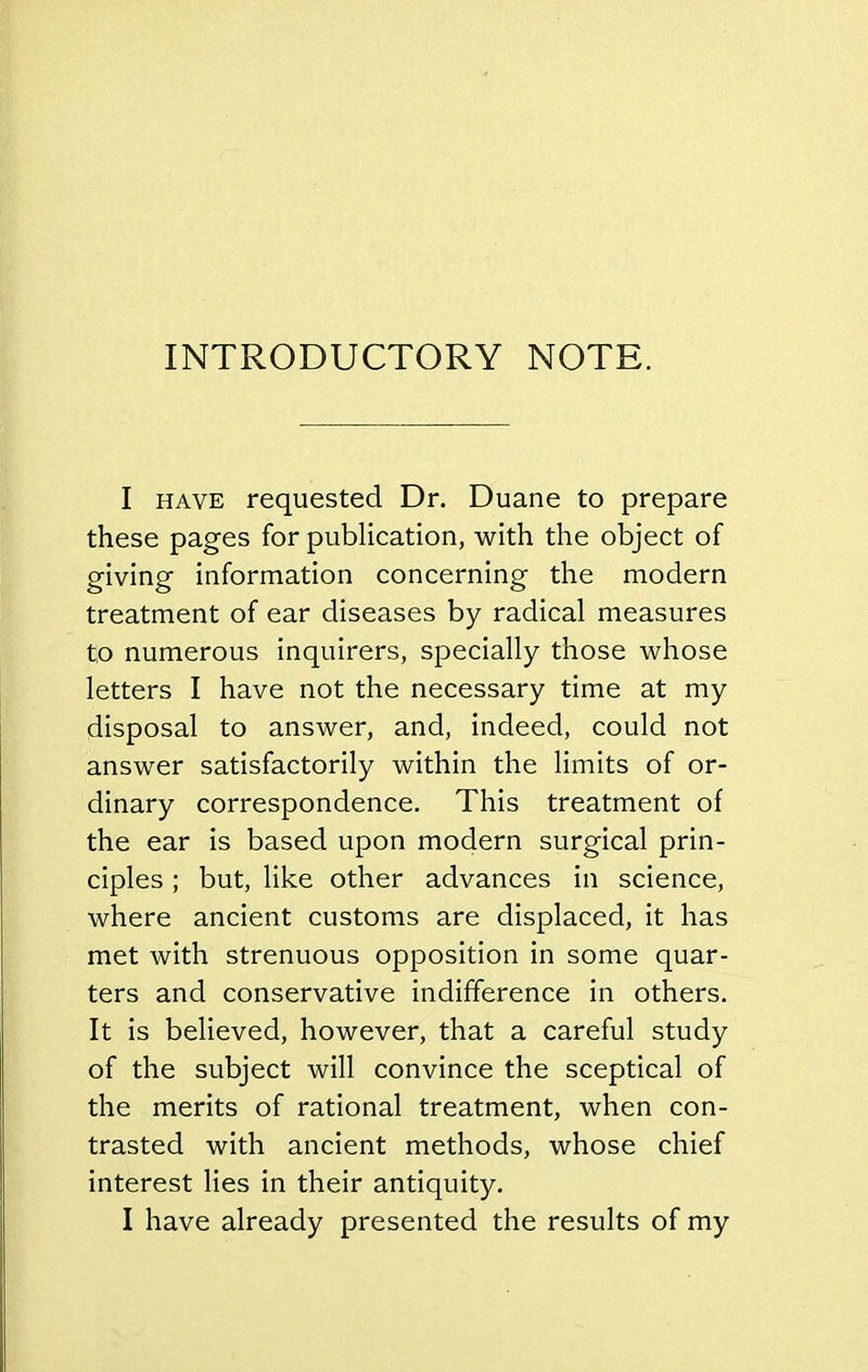 INTRODUCTORY NOTE. I HAVE requested Dr. Duane to prepare these pages for publication, with the object of giving information concerning the modern treatment of ear diseases by radical measures to numerous inquirers, specially those whose letters I have not the necessary time at my disposal to answer, and, indeed, could not answer satisfactorily within the limits of or- dinary correspondence. This treatment of the ear is based upon modern surgical prin- ciples ; but, like other advances in science, where ancient customs are displaced, it has met with strenuous opposition in some quar- ters and conservative indifference in others. It is believed, however, that a careful study of the subject will convince the sceptical of the merits of rational treatment, when con- trasted with ancient methods, whose chief interest lies in their antiquity, I have already presented the results of my