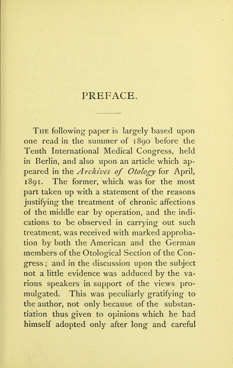PREFACE. The following paper is largely based upon one read in the summer of 1890 before the Tenth International Medical Congress, held in Berlin, and also upon an article which ap- peared in the Archives of Otology for April, 1891. The former, which was for the most part taken up with a statement of the reasons justifying the treatment of chronic affections of the middle ear by operation, and the indi- cations to be observed in carrying out such treatment, was received with marked approba- tion by both the American and the German members of the Otological Section of the Con- gress ; and in the discussion upon the subject not a little evidence was adduced by the va- rious speakers in support of the views pro- mulgated. This was peculiarly gratifying to the author, not only because of the substan- tiation thus given to opinions which he had himself adopted only after long and careful