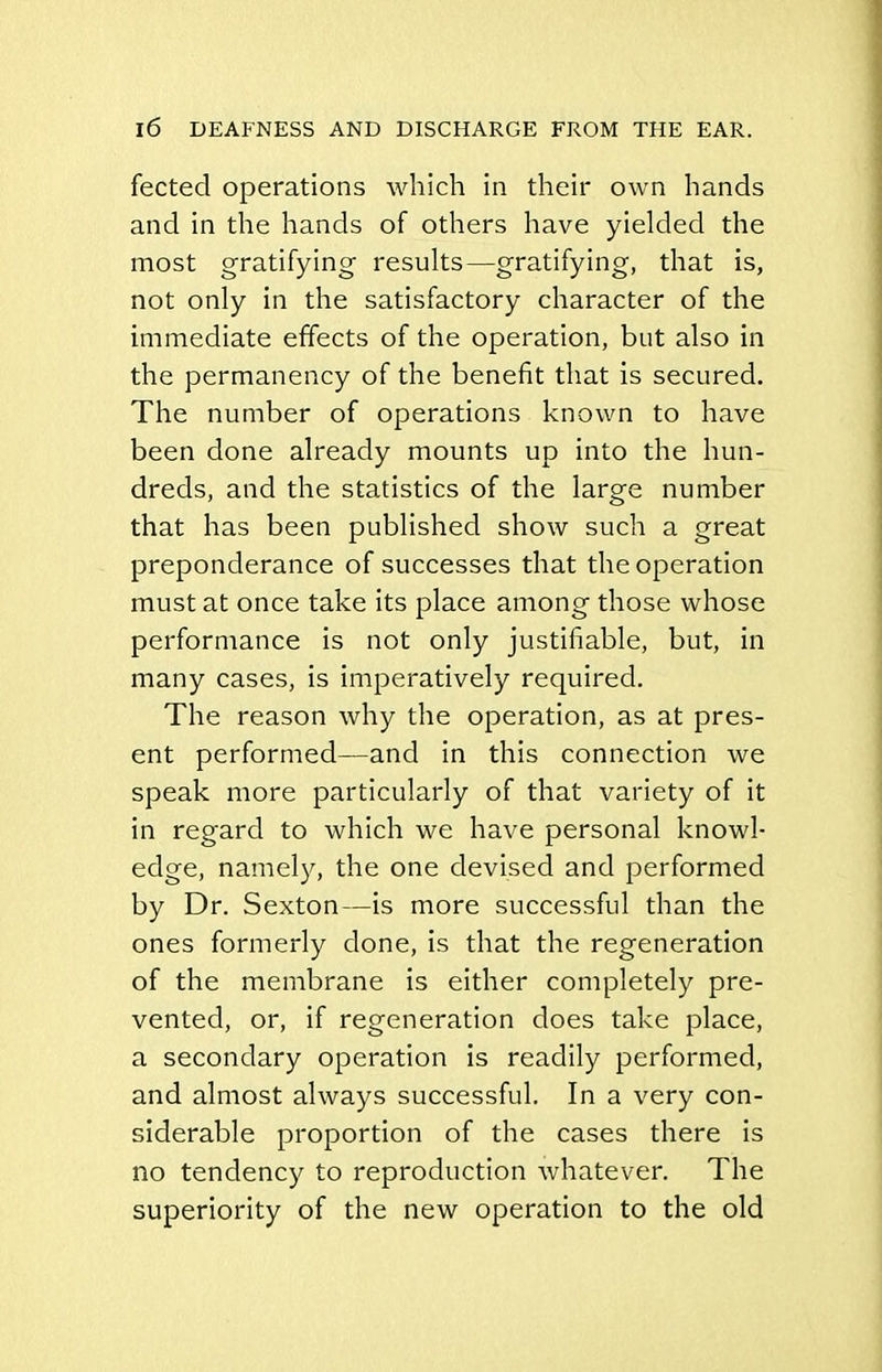 fected operations which in their own hands and in the hands of others have yielded the most gratifying results—gratifying, that is, not only in the satisfactory character of the immediate effects of the operation, but also in the permanency of the benefit that is secured. The number of operations known to have been done already mounts up into the hun- dreds, and the statistics of the large number that has been published show such a great preponderance of successes that the operation must at once take its place among those whose performance is not only justifiable, but, in many cases, is imperatively required. The reason why the operation, as at pres- ent performed—and in this connection we speak more particularly of that variety of it in regard to which we have personal knowl- edge, namely, the one devised and performed by Dr. Sexton—is more successful than the ones formerly done, is that the regeneration of the membrane is either completely pre- vented, or, if regeneration does take place, a secondary operation is readily performed, and almost always successful. In a very con- siderable proportion of the cases there is no tendency to reproduction whatever. The superiority of the new operation to the old