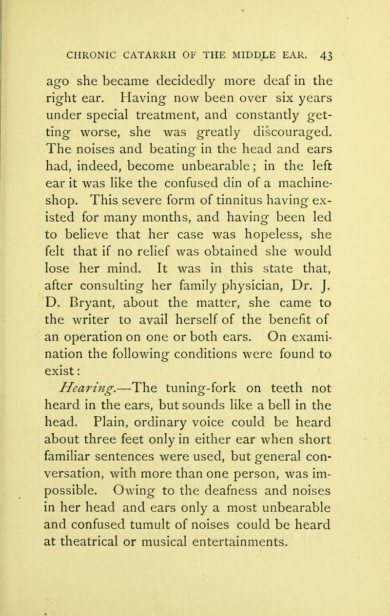 ago she became decidedly more deaf in the right ear. Having now been over six years under special treatment, and constantly get- ting worse, she was greatly discouraged. The noises and beating in the head and ears had, indeed, become unbearable; in the left ear it was like the confused din of a machine- shop. This severe form of tinnitus having ex- isted for many months, and having been led to believe that her case was hopeless, she felt that if no relief was obtained she would lose her mind. It was in this state that, after consulting her family physician, Dr. J. D. Bryant, about the matter, she came to the writer to avail herself of the benefit of an operation on one or both ears. On exami- nation the following conditions were found to exist: Hearing.—The tuning-fork on teeth not heard in the ears, but sounds like a bell in the head. Plain, ordinary voice could be heard about three feet only in either ear when short familiar sentences were used, but general con- versation, with more than one person, was im- possible. Owing to the deafness and noises in her head and ears only a most unbearable and confused tumult of noises could be heard at theatrical or musical entertainments.