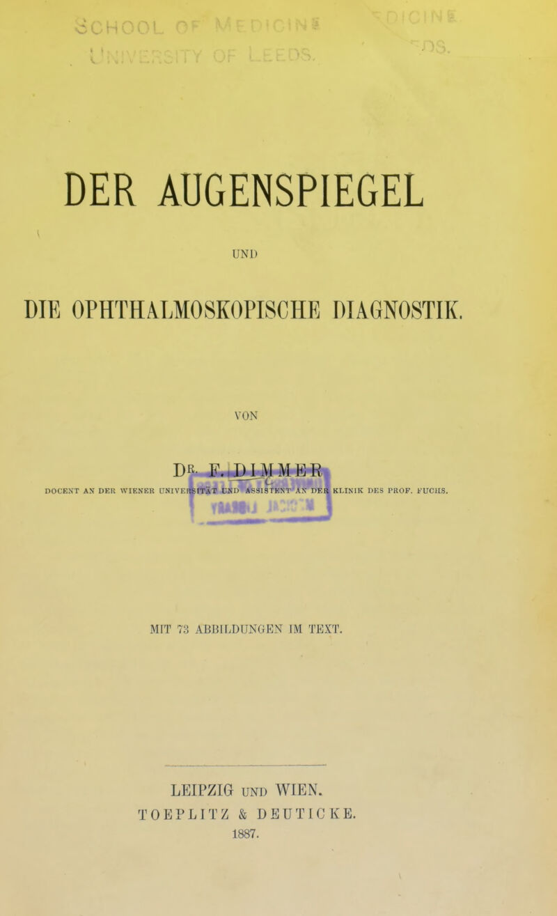 DER AUGENSPIEGEL UND DIE OPHTHALMOSKOPISCHE DIAGNOSTIK. VON DR F.,1)IMMER DOCENT AN I)EU WIENER i'NI VEItSITAT UND ASSISTENT AN DER KLINIK DES PROF. FUCHS. MIT 73 ABBILDUNGEN IM TEXT. LEIPZIG und WIEN. TOEPLITZ & DEUTICKE. 1887.