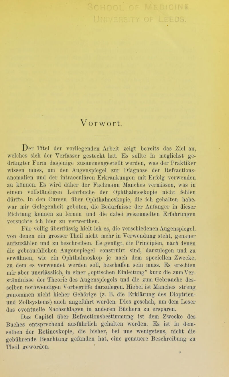 Vorwort. Der Titel der vorliegenden Arbeit zeigt bereits das Ziel an, welches sich der Verfasser gesteckt hat. Es sollte in möglichst ge- drängter Form dasjenige zusammengestellt werden, was der Praktiker wissen muss, um den Augenspiegel zur Diagnose der Refractions- anomalien und der intraoculären Erkrankungen mit Erfolg verwenden zu können. Es wird daher der Fachmann Manches vermissen, was in einem vollständigen Lehrbuche der Ophthalmoskopie nicht fehlen dürfte. In den Cursen über Ophthalmoskopie, die ich gehalten habe, war mir Gelegenheit geboten, die Bedürfnisse der Anfänger in dieser Richtung kennen zu lernen und die dabei gesammelten Erfahrungen versuchte ich hier zu verwerthen. Für völlig überflüssig hielt ich es, die verschiedenen Augenspiegel, von denen ein grosser Theil nicht mehr in Verwendung steht, genauer aufzuzählen und zu beschreiben. Es genügt, die Principien, nach denen die gebräuchlichen Augenspiegel construirt sind, darzulegen und zu erwähnen, wie ein Ophthalmoskop je nach dem speciellen Zwecke, zu dem es verwendet werden soll, beschaffen sein muss. Es erschien mir aber unerlässlich, in einer „optischen Einleitung kurz die zum Ver- ständnisse der Theorie des Augenspiegels und die zum Gebrauche des- selben nothwendigen Vorbegrifte darzulegen. Hiebei ist Manches streng- genommen nicht hieher Gehörige (z. B. die Erklärung des Dioptrien- und Zollsystems) auch angeführt worden. Dies geschah, um dem Leser das eventuelle Nachschlagen in anderen Büchern zu ersparen. Das Capitel über Refractionsbestimmung ist dem Zwecke des Buches entsprechend ausführlich gehalten worden. Es ist in dem- selben der Retinoskopie, die bisher, bei uns wenigstens, nicht die gebührende Beachtung gefunden hat, eine genauere Beschreibung zu Theil geworden.