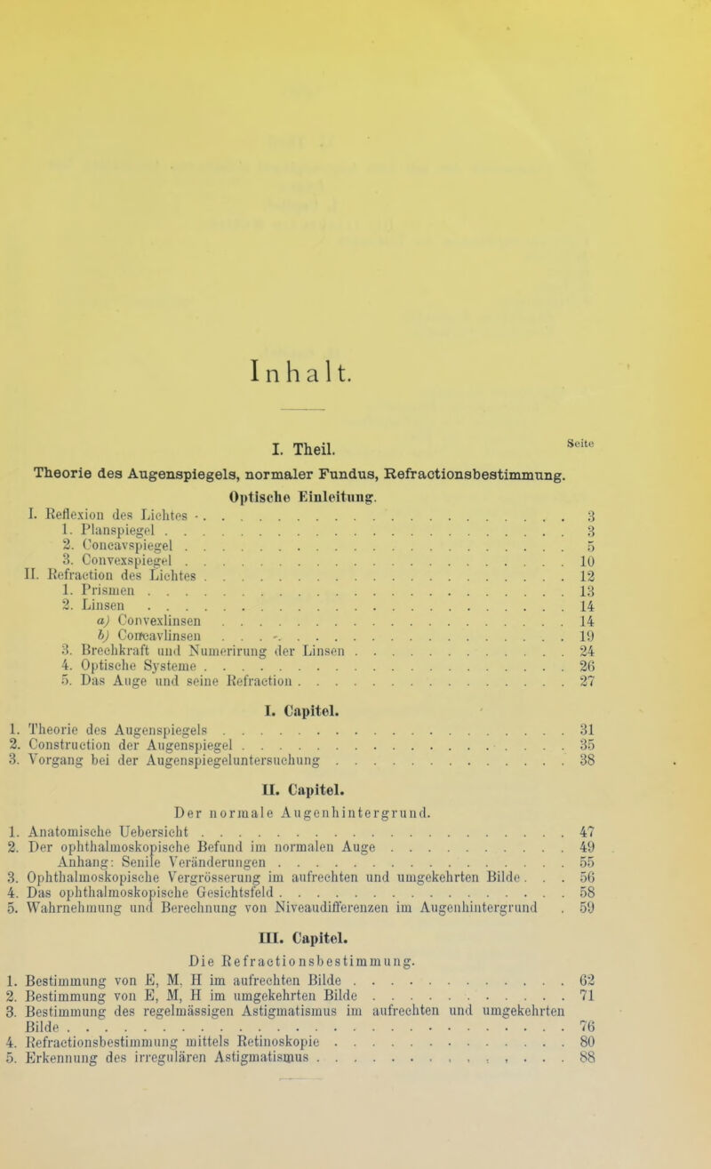 Inhalt. I. Theil. Scitc Theorie des Augenspiegels, normaler Fundus, Refractionsbestimmung. Optische Einleitung. I. Reflexion des Lichtes •  3 1. Planspiegel 3 2. Concavspiegel 5 3. Convexspiegel 10 II. Refraction des Lichtes 12 1. Prismen 13 2. Linsen 14 a) Convexlinsen 14 b) Concavlinsen . . . - 19 3. Brechkraft und Numerirung der Linsen 24 4. Optische Systeme 26 5. Das Auge und seine Refraetion 27 I. Capitel. 1. Theorie des Augenspiegels 31 2. Construction der Augenspiegel 35 3. Vorgang bei der Augenspiegeluntersuchung 38 II. Capitel. Der normale Augenhintergrund. 1. Anatomische Uebersieht 47 2. Der ophthalmoskopische Befund im normalen Auge 49 Anhang: Senile Veränderungen 55 3. Ophthalmoskopische Y^ergrösserung im aufrechten und umgekehrten Bilde. . . 56 4. Das ophthalmoskopische Gesichtsfeld 58 5. Wahrnehmung und Berechnung von Niveaudifferenzen im Augenhintergrand . 59 HI. Capitel. Die Refractionsbestimmung. 1. Bestimmung von E, M, H im aufrechten Bilde 62 2. Bestimmung von E, M, H im umgekehrten Bilde 71 3. Bestimmung des regelmässigen Astigmatismus im aufrechten und umgekehrten Bilde 76 4. Refractionsbestimmung mittels Retinoskopie 80