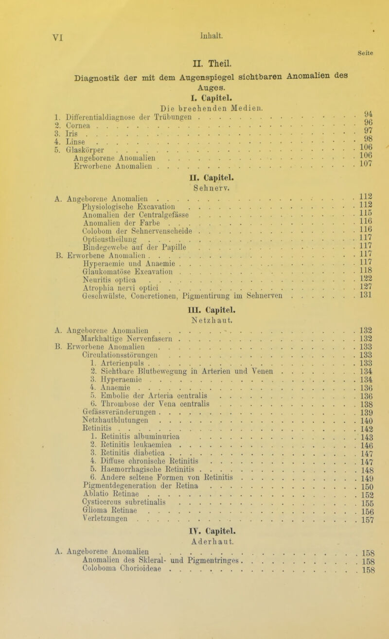 Yl Jnhalt. Seite II. Theil. Diagnostik der mit dem Augenspiegel sichtbaren Anomalien des Auges. I. Capitel. Die brechenden Medien. 1. Differentialdiagnose der Trübungen jj* 2. Cornea 3- Iris • 97 4. Linse *° 5. Glaskörper JJg Angeborene Anomalien > ■ • Erworbene Anomalien 1' II. Capitel. Sehnerv. A. Angeborene Anomalien 11* Physiologische Excavation 11* Anomalien der Centralgefässe 11« Anomalien der Farbe H| Colobom der Sehnervenscheide H« Opticustheilung 117 Bindegewebe auf der Papille 117 B. Erworbene Anomalien • • 117 Hyperaemie und Anaemie 117 Glaukomatöse Excavation 118 Neuritis optica . . 122 Atrophia nervi optici 127 Geschwülste, Concretionen. Pigmentirung im Sehnerven 131 III. Capitel. Netzh aut. A. Angeborene Anomalien - 132 Markhaltige Nervenfasern 132 B. Erworbene Anomalien 133 Circulationsstörungen 133 1. Arterienpuls 133 2. Sichtbare Blutbewegung in Arterien und Venen 134 3. Hyperaemie 134 4. Anaemie 136 5. Embolie der Arteria centralis 136 6. Thrombose der Vena centralis 138 Gefässveränderungen 139 Netzhautblutungen 140 Retinitis 142 1. Retinitis albuminurica 143 2. Retinitis leukaemica 146 3. Retinitis diabetica 147 4. Diffuse chronische Retinitis 147 5. Haemorrhagische Retinitis 148 6. Andere seltene Formen von Retinitis 149 Pigmentdegeneration der Retina 150 Ablatio Retinae 152 Cysticercus subretinalis 155 Glioma Retinae 156 Verletzungen 157 IV. Capitel. Aderhaut. A. Angeborene Anomalien 158 Anomalien des Skleral- und Pigmentringes 158 Coloboma Chorioideae 158