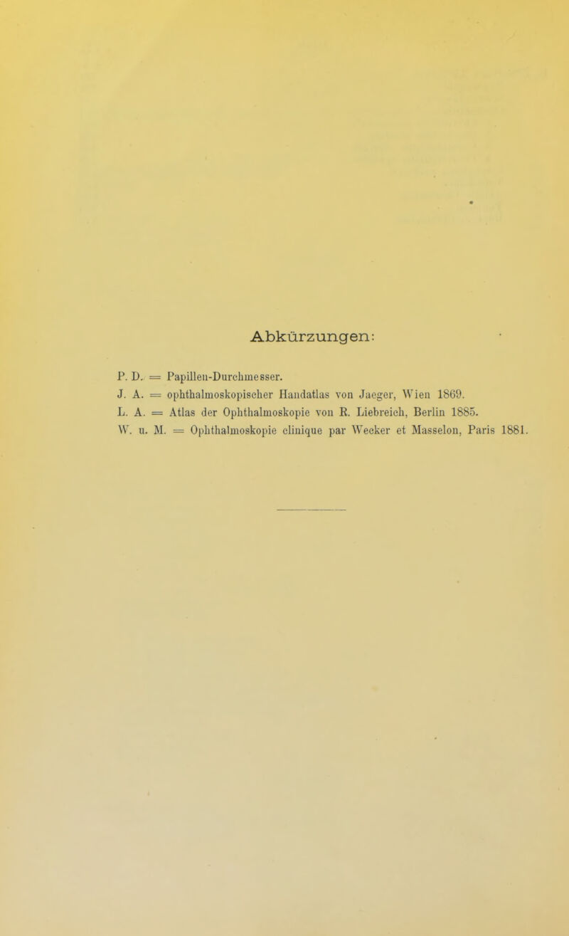 Abkürzungen: P. D. = Papillen-Durchinesser. J. A. = ophthalmoskopischer Handatlas von Jaeger, Wien 1869. L. A. = Atlas der Ophthalmoskopie von R. Liebreich. Berlin 1885. W. u. M. = Ophthalmoskopie clinique par Wecker et Masseion, Paris 1881.