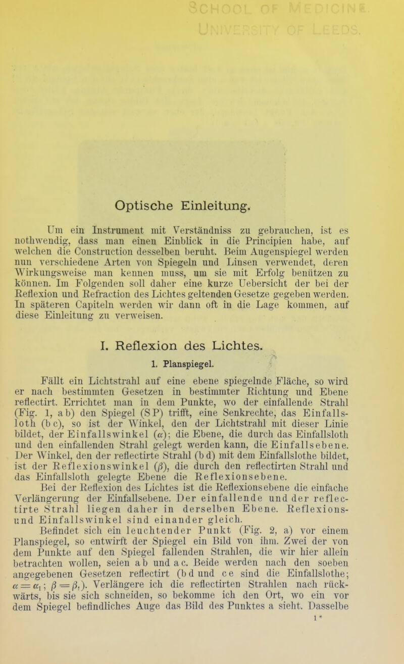 Optische Einleitung. Um ein Instrument mit Verständniss zu gebrauchen, ist es nothwendig, dass man einen Einblick in die Principien habe, auf welchen die Construction desselben beruht. Beim Augenspiegel werden nun verschiedene Arten von Spiegeln und Linsen verwendet, deren Wirkungsweise man kennen muss, um sie mit Erfolg benützen zu können. Im Folgenden soll daher eine kurze Uebersicht der bei der Reflexion und Refraction des Lichtes geltenden Gesetze gegeben werden. In späteren Capiteln werden wir dann oft in die Lage kommen, auf diese Einleitung zu verweisen. I. Reflexion des Lichtes. 1. Planspiegel. Fällt ein Lichtstrahl auf eine ebene spiegelnde Fläche, so wird er nach bestimmten Gesetzen in bestimmter Richtung und Ebene reflectirt. Errichtet man in dem Punkte, wo der einfallende Strahl (Fig. 1, ab) den Spiegel (SP) trifft, eine Senkrechte, das Einfalls- loth (b c), so ist der Winkel, den der Lichtstrahl mit dieser Linie bildet, der Einfallswinkel (a); die Ebene, die durch das Einfallsloth und den einfallenden Strahl gelegt werden kann, die Einfallsebene. Der Winkel, den der reflectirte Strahl (b d) mit dem Einfallslothe bildet, ist der Reflexionswinkel (ß), die durch den reflectirten Strahl und das Einfallsloth gelegte Ebene die Reflexions ebene. Bei der Reflexion des Lichtes ist die Reflexions ebene die einfache Verlängerung der Einfallsebene. Der einfallende und der reflec- tirte Strahl liegen daher in derselben Ebene. Reflexions- und Einfallswinkel sind einander gleich. Befindet sich ein leuchtender Punkt (Fig. 2, a) vor einem Planspiegel, so entwirft der Spiegel ein Bild von ihm. Zwei der von dem Punkte auf den Spiegel fallenden Strahlen, die wir hier allein betrachten wollen, seien ab undac. Beide werden nach den soeben angegebenen Gesetzen reflectirt (bdund ce sind die Einfallslothe; u — av \ ß—ß.). Verlängere ich die reflectirten Strahlen nach rück- wärts, bis sie sich schneiden, so bekomme ich den Ort, wo ein vor dem Spiegel befindliches Auge das Bild des Punktes a sieht. Dasselbe i*