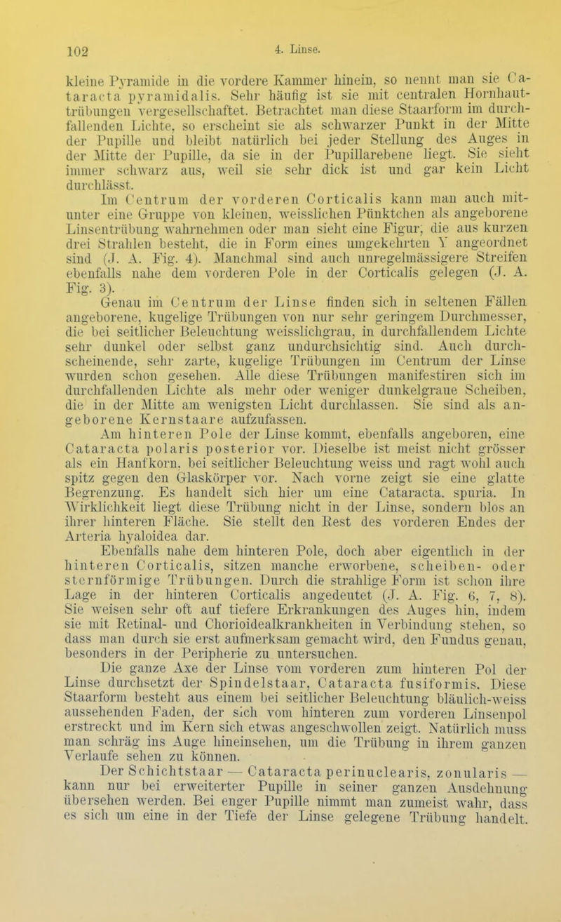 kleine Pyramide in die vordere Kammer hinein, so nennt man sie Ca- taracta pyramidalis. Sehr häufig ist sie mit centralen Hornhaut- trübungen vergesellschaftet. Betrachtet man diese Staarform im durch- fallenden Lichte, so erscheint sie als schwarzer Punkt in der Mitte der Pupille und bleibt natürlich bei jeder Stellung des Auges in der Mitte der Pupille, da sie in der Pupillarebene liegt. Sie sieht immer schwarz aus, weil sie sehr dick ist und gar kein Licht durchlässt. Im ( entrum der vorderen Corticalis kann man auch mit- unter eine Gruppe von kleinen, weisslichen Pünktchen als angeborene Linsentrübung wahrnehmen oder man sieht eine Figur, die aus kurzen drei Strahlen besteht, die in Form eines umgekehrten Y angeordnet sind (J. A. Fig. 4). Manchmal sind auch unregelmässigere Streifen ebenfalls nahe dem vorderen Pole in der Corticalis gelegen (J. A. Fig. 3). Genau im ( entrum der Linse finden sich in seltenen Fällen angeborene, kugelige Trübungen von nur sehr geringem Durchmesser, die bei seitlicher Beleuchtung weisslichgrau, in durchfallendem Lichte sehr dunkel oder selbst ganz undurchsichtig sind. Auch durch- scheinende, sehr zarte, kugelige Trübungen im Centrum der Linse wurden schon gesehen. Alle diese Trübungen manifestiren sich im durchfallenden Lichte als mehr oder weniger dunkelgraue Scheiben, die in der Mitte am wenigsten Licht durchlassen. Sie sind als an- geborene Kernstaare aufzufassen. Am hinteren Pole der Linse kommt, ebenfalls angeboren, eine Cataracta polaris posterior vor. Dieselbe ist meist nicht grösser als ein Hanfkorn, bei seitlicher Beleuchtung weiss und ragt wohl auch spitz gegen den Glaskörper vor. Nach vorne zeigt sie eine glatte Begrenzung. Es handelt sich hier um eine Cataracta, spuria. In Wirklichkeit liegt diese Trübung nicht in der Linse, sondern blos an ihrer hinteren Fläche. Sie stellt den Rest des vorderen Endes der Arteria hyaloidea dar. Ebenfalls nahe dem hinteren Pole, doch aber eigentlich in der hinteren Corticalis, sitzen manche erworbene, Scheiben- oder sternförmige Trübungen. Durch die strahlige Form ist schon ihre Lage in der hinteren Corticalis angedeutet (J. A. Fig. 6, 7, 8). Sie weisen sehr oft auf tiefere Erkrankungen des Auges hin, indem sie mit Retinal- und Chorioidealkrankheiten in Verbindung stehen, so dass man durch sie erst aufmerksam gemacht wird, den Fundus genau, besonders in der Peripherie zu untersuchen. Die ganze Axe der Linse vom vorderen zum hinteren Pol der Linse durchsetzt der Spindelstaar, Cataracta fusiformis. Diesr Staarform besteht aus einem bei seitlicher Beleuchtung bläulich-weiss aussehenden Faden, der sich vom hinteren zum vorderen Linsenpol erstreckt und im Kern sich etwas angeschwollen zeigt. Natürlich muss man schräg ins Auge hineinsehen, um die Trübung in ihrem ganzen Verlaufe sehen zu können. Der Schichtstaar - - Cataracta perinuclearis, zonularis — kann nur bei erweiterter Pupille in seiner ganzen Ausdehnung übersehen werden. Bei enger Pupille nimmt man zumeist wahr, dass es sich um eine in der Tiefe der Linse gelegene Trübung handelt.