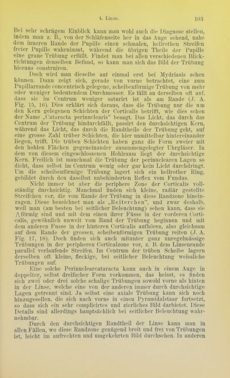 Bei sehr schrägem Einblick kann man wohl auch die Diagnose stellen, indem man z. !>.. von der Schläfenseite her in das Auge sehend, nahe dem inneren Rande der Pupille einen schmalen, hellrothen Streifen freier Pupille wahrnimmt, während die übrigen Theile der Papille eine graue Trübung erfüllt. Findet man bei allen verschiedenen Blick- richtungen denselben Befund, so kann man sich das Bild der Trübung hieraus construiren. Doch wird man dieselbe auf einmal erst bei Mydriasis sehen können. Dann zeigt sich, gerade von vorne betrachtet, eine zum Pupülarrande concentrisch gelegene, scheibenförmige Trübung von mehr oder weniger bedeutendem Durchmesser. Es fällt an derselben oft auf, dass sie im Centrnm weniger saturirt ist als am Rande (J. A. Fig. 15, 16). Dies erklärt sich daraus, dass die Trübung nur die um den Kern gelegenen Schichten der Corticalis betrifft, wie dies schon der Name ..Cataracta perinuclearis besagt. Das Licht, das durch das Centrum der Trübung hindurchlallt, passirt den durchsichtigen Kern, während, das Licht, das durch die Randtheile der Trübung geht, auf eine grosse Zahl trüber Schichten, die hier unmittelbar hintereinander liegen, trifft. Die trüben Schichten haben ganz die Form zweier mit den hohlen Flächen gegeneinander zusammengelegter Uhrgläser. In dem von diesem eingeschlossenen Hohlraum liegt der durchsichtige Kern. Freilich ist manchmal die Trübung der perinuclearen Lagen so dicht, dass seil ist im Centrum wenig oder gar kein Licht durchdringt. Um die scheibenförmige Trübung lagert sich ein hellrother Ring, gebildet durch den daselbst unbehinderten Reflex vom Fundus. Nicht immer ist aber die periphere Zone der Corticalis voll- ständig durchsichtig. -Manchmal hnden sich kleine, radiär gestellte Streifchen vor, die vom Rande der Trübung in diese Randzone hinein- ragen. Diese bezeichnet man als „Reiterchen, und zwar deshalb, weil man (am besten bei seitlicher Beleuchtung) sehen kann, dass sie f\ förmig sind und mit dem einen ihrer Füsse in der vorderen Corti- calis, gewöhnlich unweit vom Rand der Trübung beginnen und mit dem anderen Fusse in der hinteren Corticalis aufhören, also gleichsam auf dem Rande der grossen, scheibenförmigen Trübung reiten (J. A. Fig. 17, 18). Doch hnden sich auch mitunter ganz unregelmässige Trübungen in der peripheren Corticalzone vor, z. B. dem Linsenrande parallel verlaufende Streifen. Im Centrum der trüben Scheibe lagern derselben oft kleine, fleckige, bei seitlicher Beleuchtung weissliche Trübungen auf. Eine solche Perinuclearcataracta kann auch in einem Auge in doppelter, selbst dreifacher Form vorkommen, das heisst, es linden sich zwei oder drei solche schalige Trübungen sowohl vorne als hinten in der Linse, welche eine von der anderen immer durch durchsichtige Lagen getrennt sind, .la selbst eine axiale Trübung kann sich noch hinzugesellen, die sich nach vorne in einen Pyramidalstaar fortsetzt, so dass sich ein sehr compHcirtes und zierliches Bild darbietet. Diese Details sind allerdings hauptsächlich bei seitlicher Beleuchtung wahr- nehmbar. Durch den durchsichtigen Randtheil der Linse kann man in allen Fällen, wo diese Randzone genügend breit und frei von Trübungen ist, leicht im aufrechten und umgekehrten Bild durchsehen. In anderen