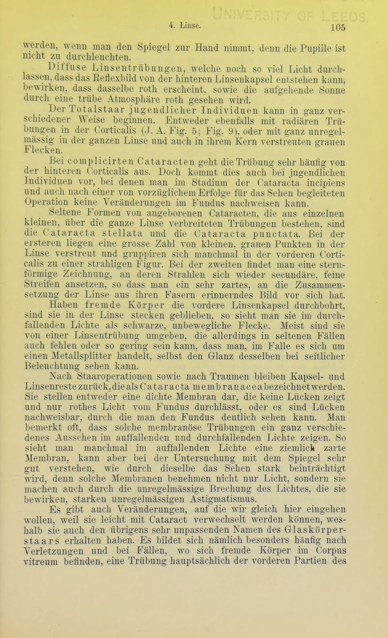 werden, wenn man den Spiegel zur Hand nimmt, denn die Pupille ist nicht zu durchleuchten. Diffuse Linsentrübungen, welche noch so viel Licht durch- lassen, dass das Reflexbild von der hinteren Linsenkapsel entstehen kann, bewirken, dass dasselbe roth erscheint, sowie die aufgehende iSonne durch eine trübe Atmosphäre roth gesehen wird. Der Totalstaar jugendlicher Individuen kann in ganz ver- schiedener Weise beginnen. Entweder ebenfalls mit radiären Trü- bungen in der Corticalis (J. A. Fig. 5; Fig. 9), oder mit ganz unregel- mässig in der ganzen Linse und auch in ihrem Kern verstreuten grauen Flecken. Bei complicirten Cataracten geht die Trübung sehr häufig von der hinteren Corticalis aus. Doch kommt dies auch bei jugendlichen Individuen vor, bei denen man im Stadium der Cataracta incipiens und auch nach einer von vorzüglichem Erfolge für das Sehen begleiteten Operation keine Veränderungen im Fundus nachweisen kann. Seltene Formen von angeborenen Cataracten, die aus einzelnen kleinen, über die ganze Linse verbreiteten Trübungen bestehen, sind die Cataracta stellata und die Cataracta punctata. Bei der ersteren liegen eine grosse Zahl von kleinen, grauen Punkten in der Linse verstreut und gruppiren sich manchmal in der vorderen Corti- calis zu einer strahligen Figur. Bei der zweiten findet man eine stern- förmige Zeichnung, an deren Strahlen sich wieder secundäre, feine Streifen ansetzen, so dass man ein sehr zartes, an die Zusammen- setzung der Linse aus ihren Fasern erinnerndes Bild vor sich hat. Haben fremde Körper die vordere Linsenkapsel durchbohrt, sind sie in der Linse stecken geblieben, so sieht man sie im durch- fallenden Lichte als schwarze, unbewegliche Flecke. Meist sind sie von einer Linsentrübung umgeben, die allerdings in seltenen Fällen auch fehlen oder so gering sein kann, dass man, im Falle es sich um einen Metallsplitter handelt, selbst den Glanz desselben bei seitlicher Beleuchtung sehen kann. Nach Staaroperationen sowie nach Traumen bleiben Kapsel- und Linsenreste zurück, die als C a t a r a c ta m e m b r an a c e a bezeichnet werden. Sie stellen entweder eine dichte Membran dar, die keine Lücken zeigt und nur rothes Licht vom Fundus durchlässt, oder es sind Lücken nachweisbar, durch die man den Fundus deutlich sehen kann. Man bemerkt oft, dass solche membranöse Trübungen ein ganz verschie- denes Aussehen im auffallenden und durchfallenden Lichte zeigen. So sieht man manchmal im auffallenden Lichte eine ziemlick zarte Membran, kann aber bei der Untersuchung mit dem Spiegel sehr gut verstehen, wie durch dieselbe das Sehen stark beinträchtigt wird, denn solche Membranen benehmen nicht nur Licht, sondern sie machen auch durch die unregelmässige Brechung des Lichtes, die sie bewirken, starken unregelmässigen Astigmatismus. Es gibt auch Veränderungen, auf die wir gleich hier eingehen wollen, weil sie leicht mit Cataract verwechselt werden können, wes- halb sie auch den übrigens sehr unpassenden Namen des Glaskörper- staars erhalten haben. Es bildet sich nämlich besonders häufig nach Verletzungen und bei Fällen, wo sich fremde Körper im Corpus vitreum befinden, eine Trübung hauptsächlich der vorderen Partien des