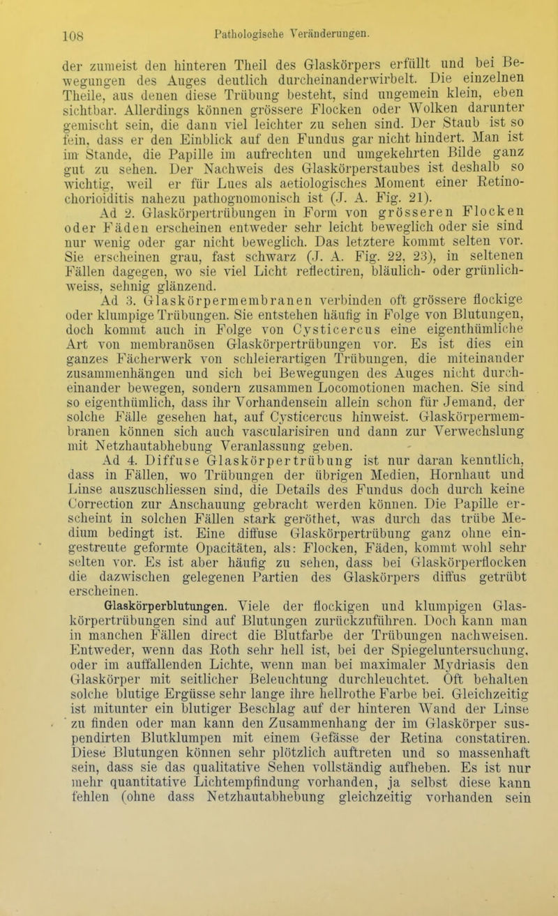 der zumeist den hinteren Theil des Glaskörpers erfüllt und bei Be- wegungen des Auges deutlich durcheinanderwirbelt. Die einzelnen Theile, aus denen diese Trübung besteht, sind ungemein klein, eben sichtbar. Allerdings können grössere Flocken oder Wolken darunter gemischt sein, die dann viel leichter zu sehen sind. Der Staub ist so fein, dass er den Einblick auf den Fundus gar nicht hindert. Man ist im Stande, die Papille im aufrechten und umgekehrten Bilde ganz gut zu sehen. Der Nachweis des Glaskörperstaubes ist deshalb_ so wichtig, weil er für Lues als aetiologisches Moment einer Retino- chorioiditis nahezu pathognomonisch ist (J. A. Fig. 21). Ad 2. Glaskörpertrübungen in Form von grösseren Flocken oder Fäden erscheinen entweder sehr leicht beweglich oder sie sind nur wenig oder gar nicht beweglich. Das letztere kommt selten vor. Sie erscheinen grau, fast schwarz (J. A. Fig. 22, 23), in seltenen Fällen dagegen, wo sie viel Licht reflectiren, bläulich- oder grünlich- weiss, sehnig glänzend. Ad 3. Glaskörpermembranen verbinden oft grössere flockige oder klumpige Trübungen. Sie entstehen häufig in Folge von Blutungen, doch kommt auch in Folge von Cysticercus eine eigentümliche Art von membranösen Glaskörpertrübungen vor. Es ist dies ein ganzes Fächerwerk von schleierartigen Trübungen, die miteinander zusammenhängen und sich bei Bewegungen des Auges nicht durch- einander bewegen, sondern zusammen Locomotionen machen. Sie sind so eigentümlich, dass ihr Vorhandensein allein schon für Jemand, der solche Fälle gesehen hat, auf Cysticercus hinweist. Glaskörpermem- branen können sich auch vascularisiren und dann zur Verwechslung mit Netzhautabhebung Veranlassung geben. Ad 4. Diffuse Glaskörpertrübung ist nur daran kenntlich, dass in Fällen, wo Trübungen der übrigen Medien, Hornhaut und Linse auszuschliessen sind, die Details des Fundus doch durch keine Correction zur Anschauung gebracht werden können. Die Papille er- scheint in solchen Fällen stark geröthet, was durch das trübe Me- dium bedingt ist. Eine diffuse Glaskörpertrübung ganz ohne ein- gestreute geformte Opacitäten, als: Flocken, Fäden, kommt wohl sehr selten vor. Es ist aber häufig zu sehen, dass bei Glaskörperflocken die dazwischen gelegenen Partien des Glaskörpers diffus getrübt erscheinen. Glaskörperblutungen. Viele der flockigen und klumpigen Glas- körpertrübungen sind auf Blutungen zurückzuführen. Doch kann man in manchen Fällen direct die Blutfarbe der Trübungen nachweisen. Entweder, wenn das Roth sehr hell ist, bei der Spiegeluntersuchung, oder im auffallenden Lichte, wenn man bei maximaler Mydriasis den Glaskörper mit seitlicher Beleuchtung durchleuchtet. Oft behalten solche blutige Ergüsse sehr lange ihre hellrothe Farbe bei. Gleichzeitig ist mitunter ein blutiger Beschlag auf der hinteren Wand der Linse ' zu finden oder man kann den Zusammenhang der im Glaskörper sus- pendirten Blutklumpen mit einem Gefässe der Retina constatiren. Diese Blutungen können sehr plötzlich auftreten und so massenhaft sein, dass sie das qualitative Sehen vollständig aufheben. Es ist nur mehr quantitative Lichtempfindung vorhanden, ja selbst diese kann fehlen (ohne dass Netzhautabhebung gleichzeitig vorhanden sein