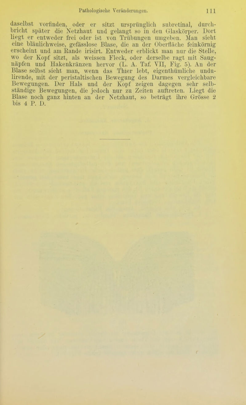daselbst vorfinden, oder er sitzt ursprünglich subretinal, durch- bricht später die Netzhaut und gelangt so in den Glaskörper. Dort liegt er entweder frei oder ist von Trübungen umgeben. Man sieht eine bläulichweise, gelasslose Blase, die an der Oberfläche feinkörnig erscheint und am Rande irisirt. Entweder erblickt man nur die Stelle, wo der Kopf sitzt, als weissen Fleck, oder derselbe ragt mit Saug- näpfen und Hakenkränzen hervor (L. A. Tai'. VII, Fig. 5). An der Blase selbst sieht man, Avenn das Thier lebt, eigenthümliche undu- lirende, mit der peristaltischen Bewegung des Darmes vergleichbare Bewegungen. Der Hals und der Kopf zeigen dagegen sehr selb- ständige Bewegungen, die jedoch nur zu Zeiten auftreten. Liegt die Blase noch ganz hinten an der Netzhaut, so beträgt ihre Grösse 2 bis 4 P. D.