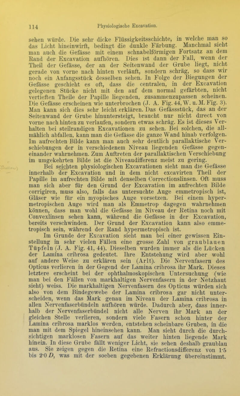 sehen würde. Die sehr dicke Flüssigkeitsschichte, in welche man so das Licht hineinwirft, bedingt die dunkle Färbung. Manchmal sieht man auch die Gefässe mit einem schnabelförmigen Fortsatz an dem Eand der Exeavation aufhören. Dies ist dann der Fall, wenn der Theil der Gefässe, der an der Seitenwand der Grube liegt, nicht gerade von vorne nach hinten verläuft, sondern schräg, so dass wir noch ein Anfangsstück desselben sehen. In Folge der Biegungen der Gefässe geschieht es oft, dass die centralen, in der Exeavation gelegenen Stücke nicht mit den auf dem normal gefärbten, nicht vertieften Theile der Papille liegenden, zusammenzupassen scheinen. Die Gefässe erscheinen wie unterbrochen (J. A. Fig. 44, W. u. M. Fig. 3). Man kann sich dies sehr leicht erklären. Das Gefässstück, das an der Seitenwand der Grube hinuntersteigt, braucht nur nicht direct von vorne nach hinten zu verlaufen, sondern etwas schräg. Es ist dieses Ver- halten bei steilrandigen Excavationen zu sehen. Bei solchen, die all- mählich abfallen, kann man die Gefässe die ganze Wand hinab verfolgen. Im aufrechten Bilde kann man auch sehr deutlich parallaktische Ver- schiebungen der in verschiedenem Niveau liegenden Gefässe gegen- einander wahrnehmen. Zum Auftreten der parallaktischen Verschiebung im umgekehrten Bilde ist die Niveaudifferenz meist zu gering. Bei seichten physiologischen Excavationen sieht man die Gefässe innerhalb der Exeavation und in dem nicht excavirten Theil der Papille im aufrechten Bilde mit denselben Correctionslinsen. Oft muss man sich aber für den Grund der Exeavation im aufrechten Bilde corrigiren, muss also, falls das untersuchte Auge emmetropisch ist, Gläser wie für ein utopisches Auge vorsetzen. Bei einem hyper- metropischen Auge wird man als Emmetrop dagegen wahrnehmen können, dass man wohl die Gefässe im Niveau der Retina noch mit Convexlinsen sehen kann, während die Gefässe in der Exeavation, bereits verschwinden. Der Grund der Exeavation kann also emme- tropisch sein, während der Rand hypermetropisch ist. Im Grunde der Exeavation sieht man bei einer gewissen Ein- stellung in sehr vielen Fällen eine grosse Zahl von graublauen Tüpfeln (J. A. Fig. 41, 44). Dieselben wurden immer als die Lücken der Lamina cribrosa gedeutet. Ihre Entstehung wird aber wohl auf andere Weise zu erklären sein (Arlt). Die Nervenfasern des Opticus verlieren in der Gegend der Lamina cribrosa ihr Mark. Dieses letztere erscheint bei der ophthalmoskopischen Untersuchung (wie man bei den Fällen von markhaltigen Nervenfasern in der Netzhaut sieht) weiss. Die markhaltigen Nervenfasern des Opticus würden sich also von dem Bindegewebe der Lamina cribrosa gar nicht unter- scheiden, wenn das Mark genau im Niveau der Lamina cribrosa in allen Nervenfaserbündeln aufhören würde. Dadurch aber, dass inner- halb der Nervenfaserbündel nicht alle Nerven ihr Mark an der gleichen Stelle verlieren, sondern viele Fasern schon hinter der Lamina cribrosa marklos werden, entstehen scheinbare Gruben, in die man mit dem Spiegel hineinsehen kann. Man sieht durch die durch- sichtigen marklosen Fasern auf das weiter hinten liegende Mark hinein. In diese Grube fällt weniger Licht, sie sehen deshalb graublau aus. Sie zeigen gegen die Retina eine Refractionsdifferenz von 1-5 bis 2-0 D, was mit der soeben gegebenen Erklärung übereinstimmt.