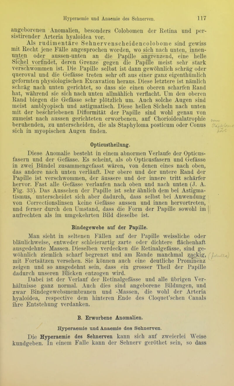 angeborenen Anomalien, besonders Colobomen der Retina und per- sistirender Arteria hyaloidea vor. Als rudimentäre Sehnervenscheidencolobome sind gewiss mit Recht jene Fälle angesprochen worden, wo sich nach unten, innen- unten oder aussen-unten an die Papille angrenzend, eine helle Sichel vorfindet, deren Grenze gegen die Papille meist sehr stark verschwommen ist. Die Papille selbst ist dann gewöhnlich schräg oder queroval und die Gefässe treten sehr oft aus einer ganz eigenthümlich geformten physiologischen Excavation heraus. Diese letztere ist nämlich schräg nach unten gerichtet, so dass sie einen oberen scharfen Rand hat, während sie sich nach unten allmählich verflacht. Um den oberen Rand biegen die Gefässe sehr plötzlich um. Auch solche Augen sind meist amblyopisch und astigmatisch. Diese hellen Sicheln nach unten mit der beschriebenen Ditformität der Papille sind wohl genau von zumeist nach aussen gerichteten erworbenen, auf Chorioidealatrophie beruhenden, zu unterscheiden, die als Staphyloma posticum oder Conus sich in myopischen Augen finden. Opticustheilung. Diese Anomalie besteht in einem abnormen Verlaufe der Opticus- fasern und der Gefässe. Es scheint, als ob Opticusfasern und Gefässe in zwei Bündel zusammengefasst wären, von denen eines nach oben, das andere nach unten verläuft. Der obere und der untere Rand der Papille ist verschwommen, der äussere und der innere tritt schärfer hervor. Fast alle Gefässe verlaufen nach oben und nach unten (J. A. Fig. 33). Das Aussehen der Papille ist sehr ähnlich dem bei Astigma- tismus, unterscheidet sich aber dadurch, dass selbst bei Anwendung von Correctionslinsen keine Gefässe aussen und innen hervortreten, und ferner durch den Umstand, dass die Form der Papille sowohl im aufrechten als im umgekehrten Bild dieselbe ist. Bindegewebe auf der Papille. Man sieht in seltenen Fällen auf der Papille weissliche oder bläulichweise, entweder schleierartig zarte oder dichtere flächenhaft ausgedehnte Massen. Dieselben verdecken die Retinalgefässe, sind ge- wöhnlich ziemlich scharf begrenzt und am Rande manchmal zackig, mit Fortsätzen versehen. Sie können auch eine deutliche Prominenz zeigen und so ausgedehnt sein, dass ein grosser Theil der Papille dadurch unseren Blicken entzogen wird. Dabei ist der Verlauf der Retinalgefässe und alle übrigen Ver- hältnisse ganz normal. Auch dies sind angeborene Bildungen, und zwar Bindegewebsmembranen und -Massen, die wohl der Arteria hyaloidea, respective dem hinteren Ende des Cloquet'schen Canals ihre Entstehung verdanken. B. Erworbene Anomalien. Hyperaemie und. Anaemie des Sehnerven. Die Hyperaemie des Sehnerven kann sich auf zweierlei Weise kundgeben. In einem Falle kann der Sehnerv geröthet sein, so dass