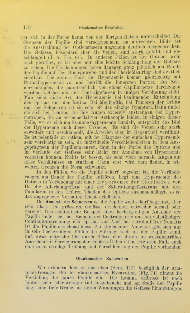 er sich in der Farbe kaum von der übrigen Retina unterscheidet. Die Grenzen der Papille sind verschwommen, im aufrechten Bilde ist die Ausstrahlung der Optieusfasern ungemein deutlich ausgesprochen. Die Gefässe, besonders aber die Venen, sind stark gefüllt und ge- schlängelt (J. A. Fig. 61). In anderen Fällen ist 'der Opticus wohl auch geröthet, es ist aber nur eine leichte Schlängelung der Gefässe zu sehen. Die Erscheinungen hören dagegen ganz plötzlich am Rande der Papille auf. Der Bindegewebs- und der Chorioidealring sind deutlich sichtbar. Die erstere Form der Hyperaemie kommt gleichzeitig mit Retinalhyperaemie vor und betrifft die innersten Partien des Seh- nervenkopfes, die hauptsächlich von einem Capillarnetze durchzogen werden, welches mit den Centralgefässen in inniger Verbindung steht. Man sieht diese Art der Bfyperaemie bei beginnender Entzündung des Opticus und der Retina. Bei Meningitis, bei Tumoren der Orbita und des Sehnerven ist sie sehr oft das einzige Symptom. Dann findet sie sich bei Leuten, die ihre Augen excessiv anstrengen, bei Hyper- metropen, die an accommodativer Asthenopie leiden. In einigen dieser Fälle, wo es sich um Stauungshyperaemie handelt, entspricht das Bild der Hyperaemie auch dieser Ursache. Es sind die Venen sehr stark erweitert und geschlängelt, die Arterien aber im Gegentheil verdünnt, Es ist jedenfalls zu rathen, mit der Diagnose der einfachen Hyperaemie sehr vorsichtig zu sein, da individuelle Verschiedenheiten in dem Aus- geprägtsein der Papillengrenzen, dann in der Farbe des Opticus und im Verlaufe der Gefässe sehr leicht zur Annahme von Hyperaemie verleiten können. Nichts ist besser, als sehr viele normale Augen auf diese Verhältnisse zu studiren. Dann erst wird man finden, in wie weiten Grenzen die Norm schwankt. In den Fällen, wo die Papille scharf begrenzt ist, die Verände- rungen am Rande der Papille aufhören, liegt eine Hyperaemie des Opticus in Verbindung mit einer Hyperaemie der Chorioidea vor. Da die Aderhautgefässe und der Sklerotikalgefässkranz mit den Capillaren in den tieferen Theilen des Opticus zusammenhängt, so ist das angegebene Verhalten leicht erklärlich. Bei Anaemie des Sehnerven ist die Papille wohl scharf begrenzt, aber sehr blass. Die grösseren Gefässe erscheinen entweder normal oder verengt. Das eclatanteste Beispiel einer höchstgradigen Anaemie der Papille findet sich bei Embolie der Centraiarterie und bei vollständiger Continuitätstrennung des Opticus vor. Auch bei retrobulbärer Neuritis ist die Papille manchmal blass. Bei allgemeiner Anaemie gibt sich nur in sehr hochgradigen Fällen die Störung auch an der Papille kund, und zwar entweder blos durch Blässe oder durch ein weisslichtrübes Aussehen mit Verengerung der Gefässe. Dabei ist im letzteren Falle auch eine zarte, streifige Trübung und Verschleierung der Papille vorhanden. Glaukomatöse Excavation. Wir erinnern hier an das oben (Seite 113) bezüglich der Ana- tomie Gesagte. Bei der glaukomatösen Excavation (Fig. 71) nimmt die Vertiefung die ganze Papille ein. Die Lamina cribrosa ist nach hinten mehr oder weniger tief ausgebaucht und an Stelle der Papille liegt eine tiefe Grube, an deren Wandungen die Gefässe hinaufsteigen,