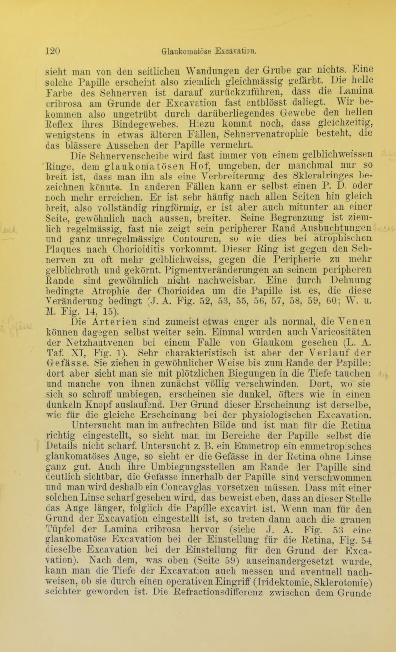 sieht man von den seitlichen Wandungen der Grube gar nichts. Eine solche Papille erscheint also ziemlich gleichmässig gefärbt. Die helle Farbe des Sehnerven ist darauf zurückzuführen, dass die Lamina cribrosa am Grunde der Excavation fast entblösst daliegt. Wir be- kommen also ungetrübt durch darübeiiiegendes Gewebe den hellen Reflex ihres Bindegewebes. Hiezu kommt noch, dass gleichzeitig, wenigstens in etwas älteren Fällen, Sehnervenatrophie besteht, die das blässere Aussehen der Papille vermehrt. Die Sehnervenscheibe wird fast immer von einem gelblichweissen Ringe, dem glaukomatösen Hof, umgeben, der manchmal nur so breit ist, dass man ihn als eine Verbreiterung des Skleralringes be- zeichnen könnte. In anderen Fällen kann er selbst einen P. D. oder noch mehr erreichen. Er ist sehr häufig nach allen Seiten hin gleich breit, also vollständig ringförmig, er ist aber auch mitunter an einer Seite, gewöhnlich nach aussen, breiter. Seine Begrenzung ist ziem- lich regelmässig, fast nie zeigt sein peripherer Rand Ausbuchtungen und ganz unregelmässige Contouren, so wie dies bei atrophischen Plaques nach Chorioiditis vorkommt. Dieser Eing ist gegen den Seh- nerven zu oft mehr gelblichweiss, gegen die Peripherie zu mehr gelblichroth und gekörnt. Pigmentveränderungen an seinem peripheren Rande sind gewöhnlich nicht nachweisbar. Eine durch Dehnung bedingte Atrophie der Chorioidea um die Papille ist es, die diese Veränderung bedingt (J. A. Fig. 52, 53, 55, 56, 57, 58, 59, 60; W. u. M. Fig. 14, 15). Die Arterien sind zumeist etwas enger als normal, die Venen können dagegen selbst weiter sein. Einmal wurden auch Varicositäten der Netzhautvenen bei einem Falle von Glaukom gesehen (L. A. Taf. XI, Fig. 1). Sehr charakteristisch ist aber der Verlauf der Gefässe. Sie ziehen in gewöhnlicher Weise bis zum Rande der Papille: dort aber sieht man sie mit plötzlichen Biegungen in die Tiefe tauchen und manche von ihnen zunächst völlig verschwinden. Dort, wo sie sich, so schroff umbiegen, erscheinen sie dunkel, öfters wie in einen dunkeln Knopf auslaufend. Der Grund dieser Erscheinung ist derselbe, wie für die gleiche Erscheinung bei der physiologischen Excavation. Untersucht man im aufrechten Bilde und ist man für die Retina richtig eingestellt, so sieht man im Bereiche der Papille selbst die Details nicht scharf. Untersucht z. B. ein Emmetrop ein emmetropisches glaukomatöses Auge, so sieht er die Gefässe in der Retina ohne Linse ganz gut. Auch ihre Umlegungsstellen am Rande der Papille sind deutlich sichtbar, die Gefässe innerhalb der Papille sind verschwommen und man wird deshalb ein Concavglas vorsetzen müssen. Dass mit einer solchen Linse scharf gesehen wird, das beweist eben, dass an dieser Stelle das Auge länger, folglich die Papille excavirt ist. Wenn man für den Grund der Excavation eingestellt ist, so treten dann auch die grauen Tüpfel der Lamina cribrosa hervor (siehe J. A. Fig. 53 eine glaukomatöse Excavation bei der Einstellung für die Retina, Fig. 54 dieselbe Excavation bei der Einstellung für den Grund der Exca- vation). Nach dem, was oben (Seite 59) auseinandergesetzt wurde, kann man die Tiefe der Excavation auch messen und eventuell nach- weisen, ob sie durch einen operativen Eingriff (Iridektomie, Sklerotomie) seichter geworden ist. Die Refractionsdifferenz zwischen dem Grunde