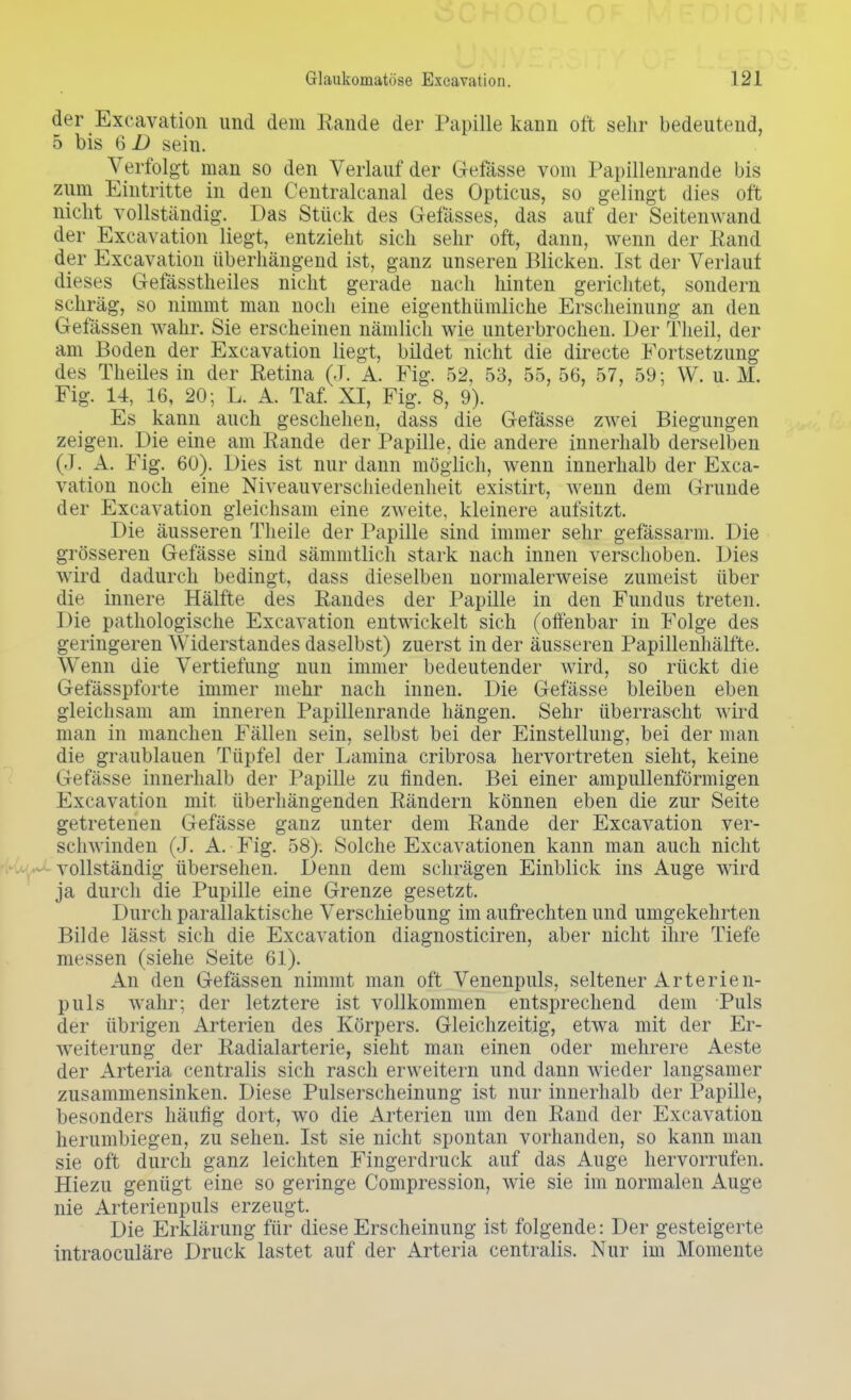 der Exeavation und dem Rande der Papille kann oft sehr bedeutend, 5 bis 6 D sein. Verfolgt man so den Verlauf der Gefässe vom Papillenrande bis zum Eintritte in den Centralcanal des Opticus, so gelingt dies oft nicht vollständig. Das Stück des Gefässes, das auf der Seitenwand der Exeavation liegt, entzieht sich sehr oft, dann, wenn der Rand der Exeavation überhängend ist, ganz unseren Blicken. Ist der Verlauf dieses Gefässtheiles nicht gerade nach hinten gerichtet, sondern schräg, so nimmt man noch eine eigenthümliche Erscheinung an den Gefässen wahr. Sie erscheinen nämlich wie unterbrochen. Der Theil, der am Boden der Exeavation liegt, bildet nicht die directe Fortsetzung des Theiles in der Retina (J. A. Fig. 52, 53, 55, 56, 57, 59; W. u. M. Fig. 14, 16, 20; L. A. Taf. XI, Fig. 8, 9). Es kann auch geschehen, dass die Gefässe zwei Biegungen zeigen. Die eine am Rande der Papille, die andere innerhalb derselben (J. A. Fig. 60). Dies ist nur dann möglich, wenn innerhalb der Exea- vation noch eine Niveauverschiedenheit existirt, wenn dem Grunde der Exeavation gleichsam eine zweite, kleinere aufsitzt. Die äusseren Theile der Papille sind immer sehr gefässarm. Die grösseren Gefässe sind sämmtlich stark nach innen verschoben. Dies wird dadurch bedingt, dass dieselben normalerweise zumeist über die innere Hälfte des Randes der Papille in den Fundus treten. Die pathologische Exeavation entwickelt sich (offenbar in Folge des geringeren Widerstandes daselbst) zuerst in der äusseren Papillenhälfte. Wenn die Vertiefung nun immer bedeutender wird, so rückt die Gefässpforte immer mehr nach innen. Die Gefässe bleiben eben gleichsam am inneren Papillenrande hängen. Sehr überrascht wird man in manchen Fällen sein, selbst bei der Einstellung, bei der man die graublauen Tüpfel der Lamina cribrosa hervortreten sieht, keine Gefässe innerhalb der Papille zu finden. Bei einer ampullenförmigen Exeavation mit überhängenden Rändern können eben die zur Seite getretenen Gefässe ganz unter dem Rande der Exeavation ver- schwinden (J. A. Fig. 58). Solche Excavationen kann man auch nicht vollständig übersehen. Denn dem schrägen Einblick ins Auge wird ja durch die Pupille eine Grenze gesetzt. Durch parallaktische Verschiebung im aufrechten und umgekehrten Bilde lässt sich die Exeavation diagnosticiren, aber nicht ihre Tiefe messen (siehe Seite 61). An den Gefässen nimmt man oft Venenpuls, seltener Arterien- puls wahr; der letztere ist vollkommen entsprechend dem Puls der übrigen Arterien des Körpers. Gleichzeitig, etwa mit der Er- weiterung der Radialarterie, sieht man einen oder mehrere Aeste der Arteria centralis sich rasch erweitern und dann wieder langsamer zusammensinken. Diese Pulserscheinung ist nur innerhalb der Papille, besonders häufig dort, wo die Arterien um den Rand der Exeavation herumbiegen, zu sehen. Ist sie nicht spontan vorhanden, so kann man sie oft durch ganz leichten Fingerdruck auf das Auge hervorrufen. Hiezu genügt eine so geringe Compression, wie sie im normalen Auge nie Arterienpuls erzeugt. Die Erklärung für diese Erscheinung ist folgende: Der gesteigerte intraoeuläre Druck lastet auf der Arteria centralis. Nur im Momente