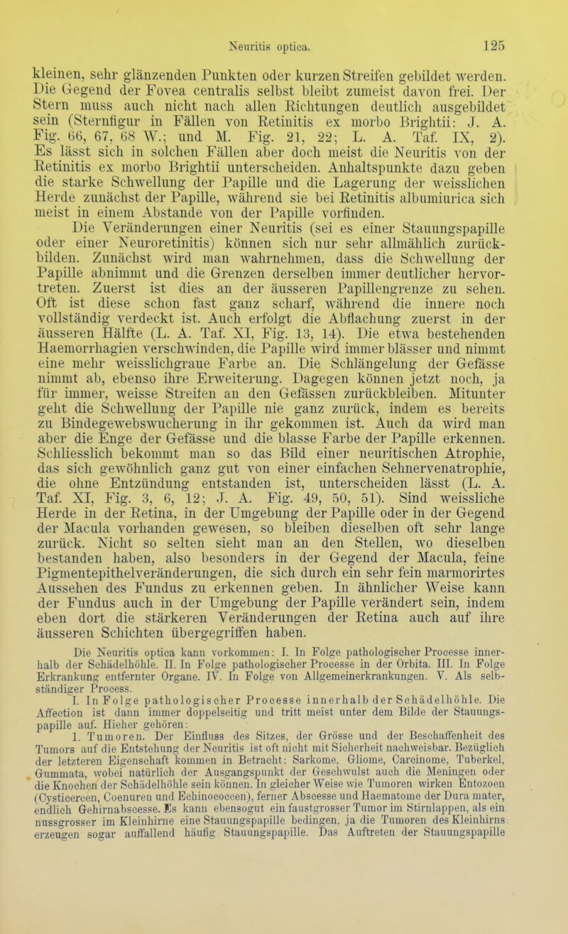 kleinen, sehr glänzenden Punkten oder kurzen Streifen gebildet werden. Die Gegend der Fovea centralis selbst bleibt zumeist davon frei. Del- stern muss auch nicht nach allen Richtungen deutlich ausgebildet sein (Sternfigur in Fällen von Retinitis ex morbo Brightii: J. A. Fig. 66, 67, 68 W.; und M. Fig. 21, 22; L. A. Taf. IX, 2). Es lässt sich in solchen Fällen aber doch meist die Neuritis von der Retinitis ex morbo Brightii unterscheiden. Anhaltspunkte dazu geben die starke Schwellung der Papille und die Lagerung der weisslichen Herde zunächst der Papille, während sie bei Retinitis albumiurica sich meist in einem Abstände von der Papille vorfinden. Die Veränderungen einer Neuritis (sei es einer Stauungspapille oder einer Neuroretinitis) können sich nur sehr allmählich zurück- bilden. Zunächst wird man wahrnehmen, dass die Schwellung der Papille abnimmt und die Grenzen derselben immer deutlicher hervor- treten. Zuerst ist dies an der äusseren Papillengrenze zu sehen. Oft ist diese schon fast ganz scharf, Avährend die innere noch vollständig verdeckt ist. Auch erfolgt die Abflachung zuerst in der äusseren Hälfte (L. A. Taf. NI, Fig. 13, 14). Die etwa bestehenden Haemorrhagien verschwinden, die Papille wird immer blässer und nimmt eine mehr weisslichgraue Farbe an. Die Schlängelung der Gefässe nimmt ab, ebenso ihre Erweiterung. Dagegen können jetzt noch, ja für immer, weisse Streilen an den Gelassen zurückbleiben. Mitunter geht die Schwellung der Papille nie ganz zurück, indem es bereits zu Bindegewebswucherung in ihr gekommen ist. Auch da wird man aber die Enge der Gefässe und die blasse Farbe der Papille erkennen. Schliesslich bekommt man so das Bild einer neuritischen Atrophie, das sich gewöhnlich ganz gut von einer einfachen Sehnervenatrophie, die ohne Entzündung entstanden ist, unterscheiden lässt (L. A. Taf. XI, Fig. 3, 6, 12; J. A. Fig. 49, 50, 51). Sind weissliche Herde in der Retina, in der Umgebung der Papille oder in der Gegend der Macula vorhanden gewesen, so bleiben dieselben oft sehr lange zurück. Nicht so selten sieht man an den Stellen, wo dieselben bestanden haben, also besonders in der Gegend der Macula, feine Pigmentepithelveränderungen, die sich durch ein sehr fein marmorirtes Aussehen des Fundus zu erkennen geben. In ähnlicher Weise kann der Fundus auch in der Umgebung der Papille verändert sein, indem eben dort die stärkeren Veränderungen der Retina auch auf ihre äusseren Schichten übergegriffen haben. Die Neuritis optica kann vorkommen: I. In Folge pathologischer Processe inner- halb der Schädelhöhle. II. In Folge pathologischer Processe in der Orbita. III. In Folge Erkrankung entfernter Organe. IV. In Folge von Allgemeinerkrankungen. V. Als selb- ständiger Process. I. In Folge pathologischer Processe innerhalb der Schädelhöhle. Die Affection ist dann immer doppelseitig und tritt meist unter dem Bilde der Stauungs- papille auf. Hieher gehören: 1. Tumoren. Der Einfluss des Sitzes, der Grösse und der Beschaffenheit des Tumors auf die Entstehung der Neuritis ist oft nicht mit Sicherheit nachweisbar. Bezüglich der letzteren Eigenschaft kommen in Betracht: Sarkome, Gliome, Carcinome, Tuberkel, Gummata, wobei natürlich der Ausgangspunkt der Geschwulst auch die Meningen oder die Knochen der Schädelhöhle sein können. In gleicher Weise wie Tumoren wirken Entozoen (Cysticereen, Coenuren und Eehinocoecen), ferner Abscesse und Haernatonie der Dura mater, endlich Gehirnabseesse. Es kann ebensogut ein faustgrosser Tumor im Stirnlappen, als ein nussgrosser im Kleinhirne eine Stauungspapille bedingen, ja die Tumoren des Kleinhirns erzeugen sogar auffallend häufig Stauungspapille. Das Auftreten der Stauungspapille