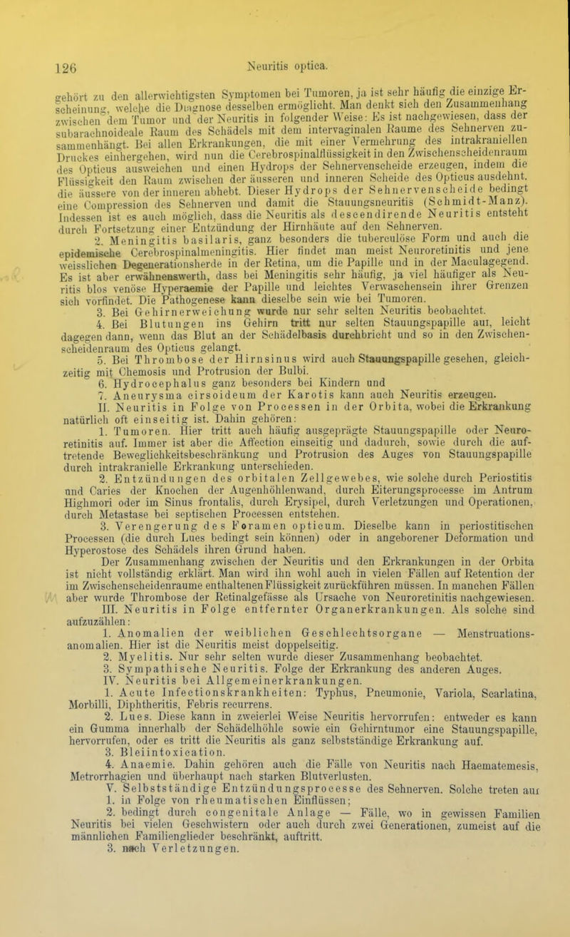 o-ehört zu den allerwichtigsten Symptomen bei Tumoren, ja ist sehr häufig die einzige Er- scheinung welche die Diagnose desselben ermöglicht. Man denkt sich den Zusammenhang zwischen dem Tumor und der Neuritis in folgender Weise: Es ist nachgewiesen, dass der subarachnoideale Kaum des Schädels mit dem intervaginalen Räume des Sehnerven zu- sammenhängt. Bei allen Erkrankungen, die mit einer Yennehrung des intrakraniellen Druckes einhergehen, wird nun die Cerebrospinalfiüssigkeit in den Zwischenseheidenrauni des Opticus ausweichen und einen Hydrops der Sehnervenscheide erzeugen, indem die Flüssigkeit den Raum zwischen der äusseren und inneren Scheide des Opticus ausdehnt, die äussere von der inneren abhebt. Dieser Hydrops der Sehnervenscheide bedingt eine Compression des Sehnerven nnd damit die Stauungsneuritis (Schmidt-Manz). Indessen ist es auch möglich, dass die Neuritis als descendirende Neuritis entsteht durch Fortsetzung einer Entzündung der Hirnhäute auf den Sehnerven. 2. Meningitis basilaris, ganz besonders die tuberculöse Form und auch die epidemische Cerebrospinalmeningitis. Hier findet man meist Neuroretinitis und jene weisslichen Degenerationsherde in der Eetina, um die Papille und in der Maculagegend. Es ist aber erwähnenswerth, dass bei Meningitis sehr häufig, ja viel häufiger als Neu- ritis blos venöse Hyperaejifie der Papille und leichtes Verwaschensein ihrer Grenzen sich vorfindet. Die Pathogenese kann dieselbe sein wie bei Tumoren. 3. Bei Gehirnerweichung wurde nur sehr selten Neuritis beobachtet. 4. Bei Blutungen ins Gehirn tritt nur selten Stauungspapille aui, leicht dagegen dann, wenn das Blut an der Schädelbasis durchbricht und so in den Zwischen- seheidenrauni des Opticus gelangt. 5. Bei Thrombose der Hirnsinus wird auch Stauungspapille gesehen, gleich- zeitig mit Chemosis und Protrusion der Bulbi. 6. Hydrocephalus ganz besonders bei Kindern und 7. Aneurysma cirsoideum der Karotis kann auch Neuritis erzeugen. II. Neuritis in Folge von Processen in der Orbita, wobei die Erkrankung natürlich oft einseitig ist. Dahin gehören: 1. Tumoren. Hier tritt auch häufig ausgeprägte Stauungspapille oder Neuro- retinitis auf. Immer ist aber die Affeetion einseitig und dadurch, sowie durch die auf- tretende Beweglichkeitsbeschränkung und Protrusion des Auges von Stauungspapille durch intrakranielle Erkrankung unterschieden. 2. Entzündungen des orbitalen Zellgewebes, wie solche durch Periostitis und Caries der Knochen der Augenhöhlenwand, durch Eiterungsprocesse im Antrum Highmori oder im Sinus frontalis, durch Erysipel, durch Verletzungen und Operationen, durch Metastase bei septischen Processen entstehen. 3. Verengerung des Foramen opticum. Dieselbe kann in periostitischen Processen (die durch Lues bedingt sein können) oder in angeborener Deformation und Hyperostose des Schädels ihren Grund haben. Der Zusammenhang zwischen der Neuritis und den Erkrankungen in der Orbita ist nicht vollständig erklärt. Man wird ihn wohl auch in vielen Fällen auf Retention der im Zwischenscheidenraume enthaltenen Flüssigkeit zurückführen müssen. In manchen Fällen aber wurde Thrombose der Retinalgefässe als Ursache von Neuroretinitis nachgewiesen. III. Neuritis in Folge entfernter Organerkrankungen. Als solche sind aufzuzählen: 1. Anomalien der weiblichen Geschlechtsorgane — Menstruations- anomalien. Hier ist die Neuritis meist doppelseitig. 2. Myelitis. Nur sehr selten wurde dieser Zusammenhang beobachtet. 3. Sympathische Neuritis. Folge der Erkrankung des anderen Auges. IV. Neuritis bei Allgemeinerkrankungen. 1. Acute Infectionskrankheiten: Typhus, Pneumonie, Variola, Scarlatina, Morbilli, Diphtheritis, Febris recurrens. 2. Lues. Diese kann in zweierlei Weise Neuritis hervorrufen: entweder es kann ein Gumma innerhalb der Schädelhöhle sowie ein Gehirntumor eine Stauungspapille, hervorrufen, oder es tritt die Neuritis als ganz selbstständige Erkrankung auf. 3. Bleiintoxication. 4. Anaemie. Dahin gehören auch die Fälle von Neuritis nach Haematemesis. Metrorrhagien und überhaupt nach starken Blutverlusten. V. Selbstständige Entzündungsproeesse des Sehnerven. Solche treten aui 1. in Folge von rheumatischen Einflüssen: 2. bedingt durch congenitale Anlage — Fälle, wo in gewissen Familien Neuritis bei vielen Geschwistern oder auch durch zwei Generationen, zumeist auf die männlichen Familienglieder beschränkt, auftritt. 3. nach Verletzungen.