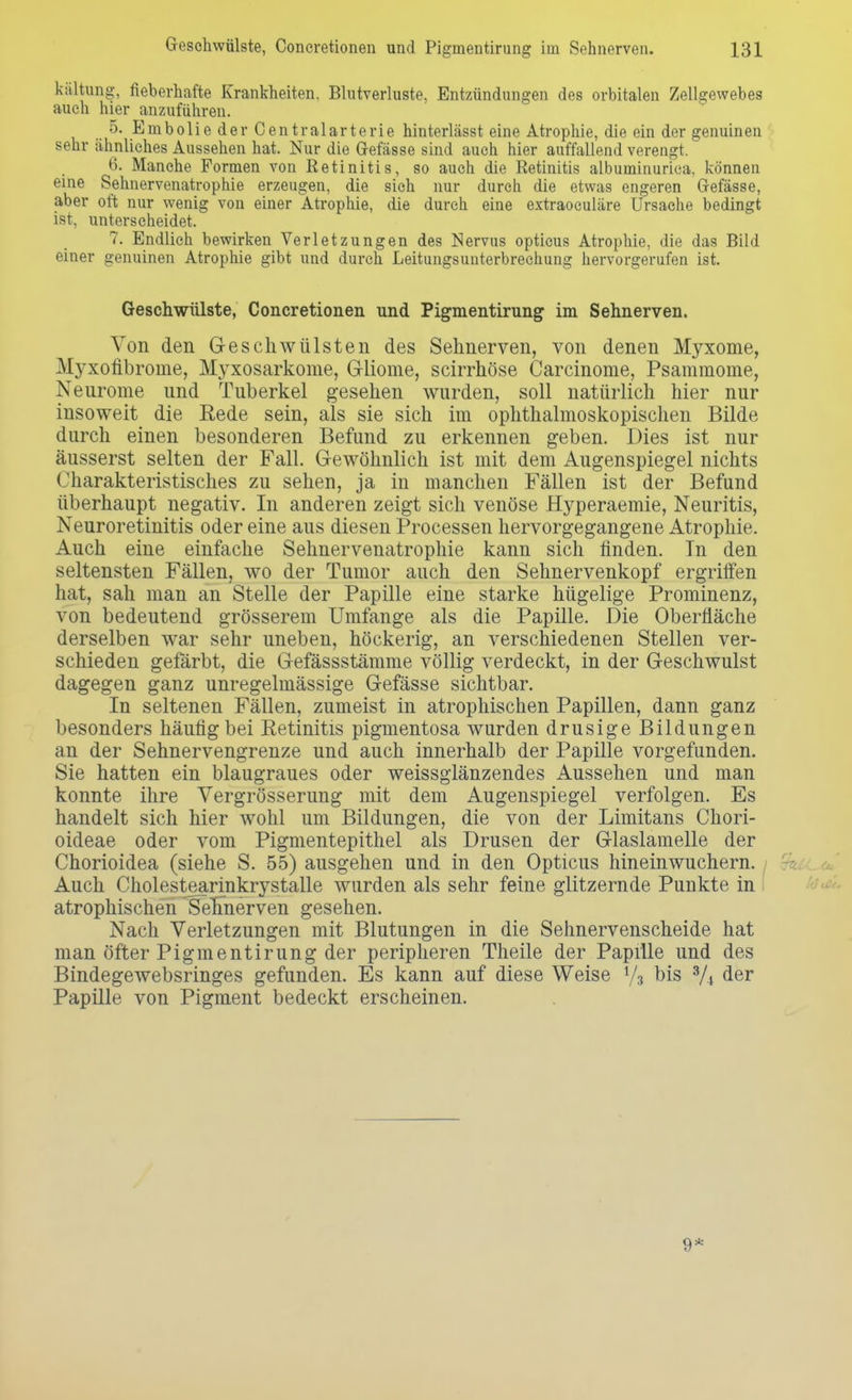 kältung, fieberhafte Krankheiten. Blutverluste, Entzündungen des orbitalen Zellgewebes auch hier anzuführen. .. ^' Embolie der Centraiarterie hinterlässt eine Atrophie, die ein der genuinen sehr ähnliches Aussehen hat. Nur die (Masse sind auch hier auffallend verengt. 6. Manche Formen von Retinitis, so auch die Eetinitis albuminurica, können eine Sehnervenatrophie erzeugen, die sich nur durch die etwas engeren Grefässe, aber oft nur wenig von einer Atrophie, die durch eine extraoculäre Ursache bedingt ist, unterscheidet. 7. Endlich bewirken Verletzungen des Nervus opticus Atrophie, die das Bild einer genuinen Atrophie gibt und durch Leitungsunterbrechung hervorgerufen ist. Geschwülste, Coneretionen und Pigmentirung im Sehnerven. Von den Geschwülsten des Sehnerven, von denen Myxome, Myxofibrome, Myxosarkome, Gliome, seirrhöse Carcinome, Psammome, Neurome und Tuberkel gesehen wurden, soll natürlich hier nur insoweit die Rede sein, als sie sich im ophthalmoskopischen Bilde durch einen besonderen Befund zu erkennen geben. Dies ist nur äusserst selten der Fall. Gewöhnlich ist mit dem Augenspiegel nichts Charakteristisches zu sehen, ja in manchen Fällen ist der Befund überhaupt negativ. In anderen zeigt sich venöse Hyperaemie, Neuritis, Neuroretinitis oder eine aus diesen Processen hervorgegangene Atrophie. Auch eine einfache Sehnervenatrophie kann sich finden. Tn den seltensten Fällen, wo der Tumor auch den Sehnervenkopf ergriffen hat, sah man an Stelle der Papille eine starke hügelige Prominenz, von bedeutend grösserem Umfange als die Papille. Die Oberfläche derselben war sehr uneben, höckerig, an verschiedenen Stellen ver- schieden gefärbt, die Gefässstämme völlig verdeckt, in der Geschwulst dagegen ganz unregelmässige Gefässe sichtbar. In seltenen Fällen, zumeist in atrophischen Papillen, dann ganz besonders häufig bei Eetinitis pigmentosa wurden drusige Bildungen an der Sehnervengrenze und auch innerhalb der Papille vorgefunden. Sie hatten ein blaugraues oder weissglänzendes Aussehen und man konnte ihre Vergrösserung mit dem Augenspiegel verfolgen. Es handelt sich hier wohl um Bildungen, die von der Limitans Chori- oideae oder vom Pigmentepithel als Drusen der Glaslamelle der Chorioidea (siehe S. 55) ausgehen und in den Opticus hineinwuchern. Auch Cholestearinkrystalle wurden als sehr feine glitzernde Punkte in atrophischen Sennerven gesehen. Nach Verletzungen mit Blutungen in die Sehnervenscheide hat man Öfter Pigmentirung der peripheren Theile der Papille und des Bindegewebsringes gefunden. Es kann auf diese Weise y3 bis S/A der Papille von Pigment bedeckt erscheinen. 9*
