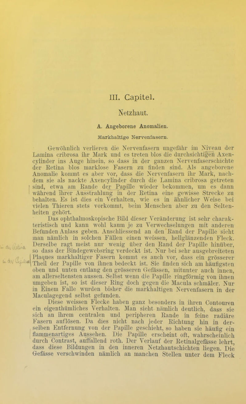 III. Capitel Netzhaut. A. Angeborene Anomalien. Markhaltige Nervenfasern. Gewöhnlich verlieren die Nervenfasern ungefähr im Niveau der Lamina cribrosa ihr Mark und es treten blos die durchsichtigen Axen- cylinder ins Auge hinein, so dass in der ganzen Nervenfaserschichte der Retina blos marklose Fasern zu linden sind. Als angeborene Anomalie kommt es aber vor, dass die Nervenfasern ihr Mark, nach- dem sie als nackte Axencylinder durch die Lamina cribrosa getreten sind, etwa am Rande der Papille wieder bekommen, um es dann während ihrer Ausstrahlung in der Retina eine gewisse Strecke zu behalten. Es ist dies ein Verhalten, wie es in ähnlicher Weise bei vielen Thieren stets vorkommt, beim Menschen aber zu den Selten- heiten gehört. Das ophthalmoskopische Bild dieser Veränderung ist sehr charak- teristisch und kann wohl kaum je zu Verwechselungen mit anderen Befunden Anlass geben. Anschliessend an den Rand der Papille sieht man nämlich in solchen Fällen einen weissen, hellglänzenden Fleck. Derselbe ragt meist nur wenig über den Rand der Papille hinüber, so dass der Bindegewebsring verdeckt ist. Nur bei sehr ausgebreiteten | Plaques markhaltiger Fasern kommt es auch vor, dass ein grösserer 1 Theil der Papille von ihnen bedeckt ist. Sie finden sich am häufigsten oben und unten entlang den grösseren Gefässen, mitunter auch innen, am allerseltensten aussen. Selbst wenn die Papille ringförmig von ihnen umgeben ist, so ist dieser Ring doch gegen die Macula schmäler. Nur in Einem Falle wurden bisher die markhaltigen Nervenfasern in der Maculagegend selbst gefunden. Diese weissen Flecke haben ganz besonders in ihren Contouren ein eigentümliches Verhalten. Man sieht nämlich deutlich, dass sie sich an ihrem centralen und peripheren Rande in feine radiäre Käsern auflösen. Da dies nicht nach jeder Richtung hin in der- selben Entfernung von der Papille geschieht, so haben sie häufig ein flammenartiges Aussehen. Die Papille erscheint oft, wahrscheinlich durch Contrast, auffallend roth. Der Verlauf der Retinalgefässe lehrt, dass diese Bildungen in den inneren Netzhautschichten liegen. Die G-efässe verschwinden nämlich an manchen Stellen unter dem Fleck