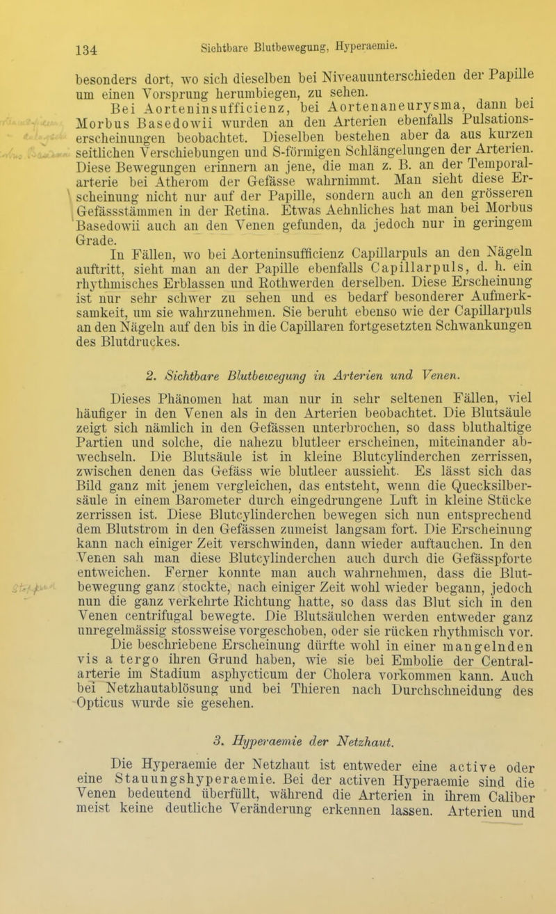 Sichtbare Blutbewegung, Hyperaemie. besonders dort, wo sich dieselben bei Niveauunterschieden der Papille um einen Vorsprung herumbiegen, zu sehen. Bei Aorteninsuff'icienz, bei Aortenaneurysma, dann bei Morbus Basedowii wurden an den Arterien ebenfalls Pulsations- erscheinungen beobachtet. Dieselben bestehen aber da aus kurzen seitlichen Verschiebungen und S-förmigen Schlängelungen der Arterien. Diese Bewegungen erinnern an jene, die man z. B. an der Temporal- arterie bei Atherom der Gefässe wahrnimmt. Man sieht diese Er- scheinung nicht nur auf der Papille, sondern auch an den grösseren Gefässstämmen in der Retina. Etwas Aehnliches hat man bei Morbus Basedowii auch an den Venen gefunden, da jedoch nur in geringem Grade. In Fällen, wo bei Aorteninsufficienz Capillarpuls an den Nägeln auftritt, sieht man an der Papille ebenfalls Capillarpuls, d. h. ein rhythmisches Erblassen und Rothwerden derselben. Diese Erscheinung ist nur sehr schwer zu sehen und es bedarf besonderer Aufmerk- samkeit, um sie wahrzunehmen. Sie beruht ebenso wie der Capillarpuls an den Nägeln auf den bis in die Capillaren fortgesetzten Schwankungen des Blutdruckes. 2. Sichtbare Blutbewegung in Arterien und Venen. Dieses Phänomen hat man nur in sehr seltenen Fällen, viel häufiger in den Venen als in den Arterien beobachtet. Die Blutsäule zeigt sich nämlich in den Gefassen unterbrochen, so dass bluthaltige Partien und solche, die nahezu blutleer erscheinen, miteinander ab- wechseln. Die Blutsäule ist in kleine Blutcylinderchen zerrissen, zwischen denen das Gefäss wie blutleer aussieht. Es lässt sich das Bild ganz mit jenem vergleichen, das entsteht, wenn die Quecksilber- säule in einem Barometer durch eingedrungene Luft in kleine Stücke zerrissen ist. Diese Blutcylinderchen bewegen sich nun entsprechend dem Blutstrom in den Gefässen zumeist langsam fort. Die Erscheinung kann nach einiger Zeit verschwinden, dann wieder auftauchen. In den Venen sah man diese Blutcylinderchen auch durch die Gefässpforte entweichen. Ferner konnte man auch wahrnehmen, dass die Blut- bewegung ganz stockte, nach einiger Zeit wohl wieder begann, jedoch nun die ganz verkehrte Richtung hatte, so dass das Blut sich in den Venen centrifugal bewegte. Die Blutsäulchen werden entweder ganz imregelmässig stossweise vorgeschoben, oder sie rücken rhythmisch vor. Die beschriebene Erscheinung dürfte wohl in einer mangelnden vis a tergo ihren Grund haben, wie sie bei Embolie der Centrai- arterie im Stadium asphycticum der Cholera vorkommen kann. Auch bei Netzhautablösung und bei Thieren nach Durchschneidung des Opticus wurde sie gesehen. 3. Hyperaemie der Netzhaut. Die Hyperaemie der Netzhaut ist entweder eine active oder eine Stauungshyperaemie. Bei der activen Hyperaemie sind die Venen bedeutend überfüllt, während die Arterien in ihrem Caliber meist keine deutliche Veränderung erkennen lassen. Arterien und