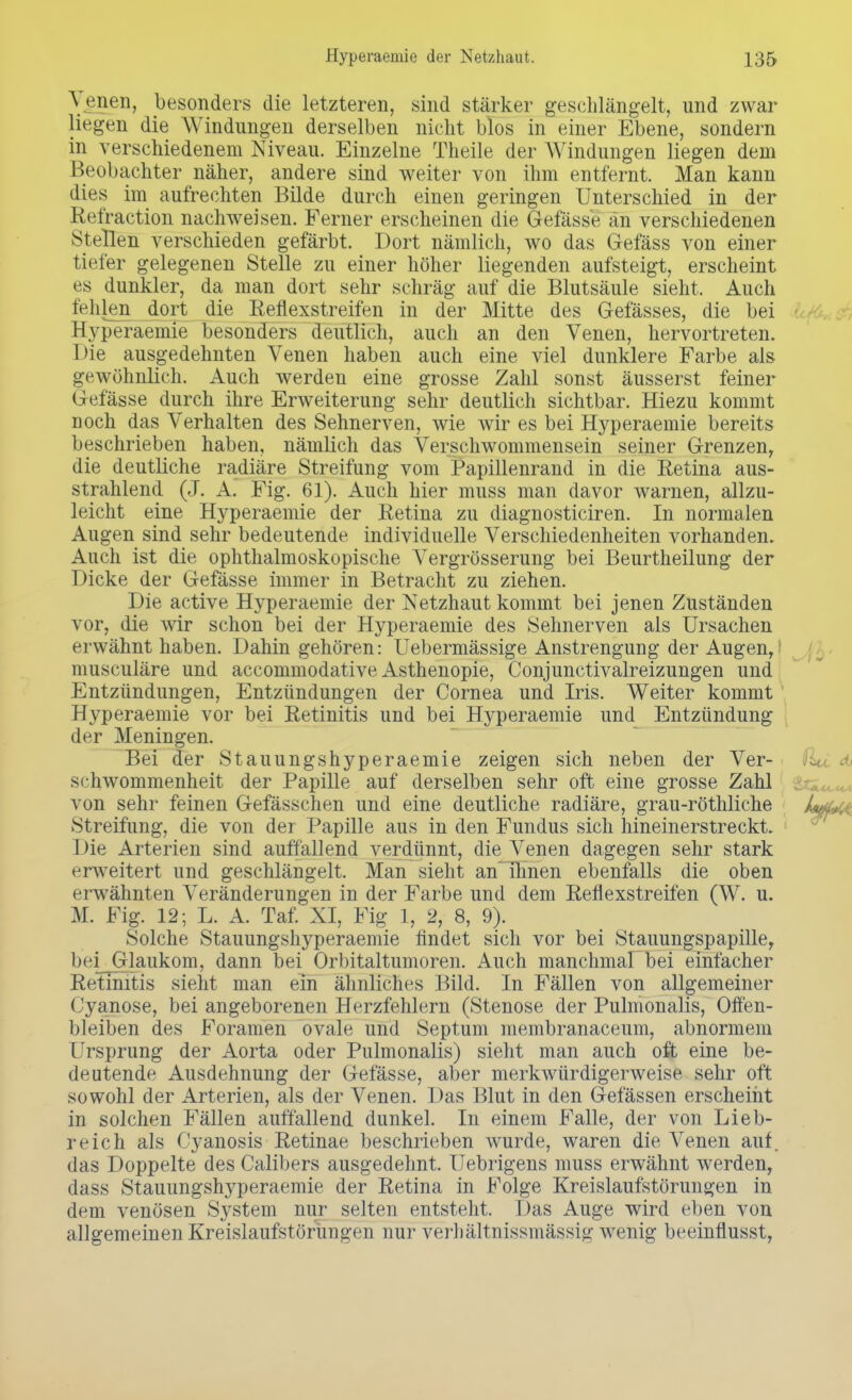 Venen, besonders die letzteren, sind stärker geschlängelt, und zwar liegen die Windungen derselben nicht blos in einer Ebene, sondern in verschiedenem Niveau. Einzelne Theile der Windungen liegen dem Beobachter näher, andere sind weiter von ihm entfernt. Man kann dies im aufrechten Bilde durch einen geringen Unterschied in der Eefraction nachweisen. Ferner erscheinen die Gefässe an verschiedenen Stellen verschieden gefärbt. Dort nämlich, wo das Gefäss von einer tiefer gelegenen Stelle zu einer höher liegenden aufsteigt, erscheint es dunkler, da man dort sehr schräg auf die Blutsäule sieht. Auch fehlen dort die Reflexstreifen in der Mitte des Gefässes, die bei Hyperaemie besonders deutlich, auch an den Venen, hervortreten. Die ausgedehnten Venen haben auch eine viel dunklere Farbe als gewöhnlich. Auch werden eine grosse Zahl sonst äusserst feiner Gefässe durch ihre Erweiterung sehr deutlich sichtbar. Hiezu kommt noch das Verhalten des Sehnerven, wie wir es bei Hyperaemie bereits beschrieben haben, nämlich das Verschwommensein seiner Grenzen, die deutliche radiäre Streifung vom Papillenrand in die Retina aus- strahlend (J. A. Fig. 61). Auch hier muss man davor warnen, allzu- leicht eine Hyperaemie der Retina zu diagnosticiren. In normalen Augen sind sehr bedeutende individuelle Verschiedenheiten vorhanden. Auch ist die ophthalmoskopische Vergrösserung bei Beurtheilung der Dicke der Gefässe immer in Betracht zu ziehen. Die active Hyperaemie der Netzhaut kommt bei jenen Zuständen vor, die wir schon bei der Hyperaemie des Sehnerven als Ursachen erwähnt haben. Dahin gehören: Uebermässige Anstrengung der Augen, musculäre und accommodative Asthenopie, Conjunctivalreizungen und Entzündungen, Entzündungen der Cornea und Iris. Weiter kommt Hyperaemie vor bei Retinitis und bei Hyperaemie und Entzündung der Meningen. Bei der Stauungshyperaemie zeigen sich neben der Ver- schwommenheit der Papille auf derselben sehr oft eine grosse Zahl von sehr feinen Gefässchen und eine deutliche radiäre, grau-röthliche U,,.,. Streifung, die von der Papille aus in den Fundus sich hineinerstreckt. Die Arterien sind auffallend verdünnt, die Venen dagegen sehr stark erweitert und geschlängelt. Man sieht anThnen ebenfalls die oben erwähnten Veränderungen in der Farbe und dem Reflexstreifen (W. u. M. Fig. 12; L. A. Taf. XI, Fig 1, 2, 8, 9). Solche Stauungshyperaemie findet sich vor bei Stauungspapille, bei Glaukom, dann bei Orbitaltumoren. Auch manchmal bei einfacher Retinitis sieht man ein ähnliches Bild. In Fällen von allgemeiner (Jyanose, bei angeborenen Herzfehlern (Stenose der Pulmonalis, Offen- bleiben des Foramen ovale und Septum membranaceum, abnormem Ursprung der Aorta oder Pulmonalis) sieht man auch oft eine be- deutende Ausdehnung der Gefässe, aber merkwürdigerweise sehr oft sowohl der Arterien, als der Venen. Das Blut in den Gelassen erscheint in solchen Fällen auffallend dunkel. In einem Falle, der von Lieb- reich als Cyanosis Retinae beschrieben wurde, waren die Venen auf. das Doppelte des Calibers ausgedehnt. Uebrigens muss erwähnt werden, dass Stauungshyperaemie der Retina in Folge Kreislaufstörungen in dem venösen System nur selten entsteht. Das Auge wird eben von allgemeinen Kreislaufstörungen nur verhältnissmässi^ wenig beeinflusst,