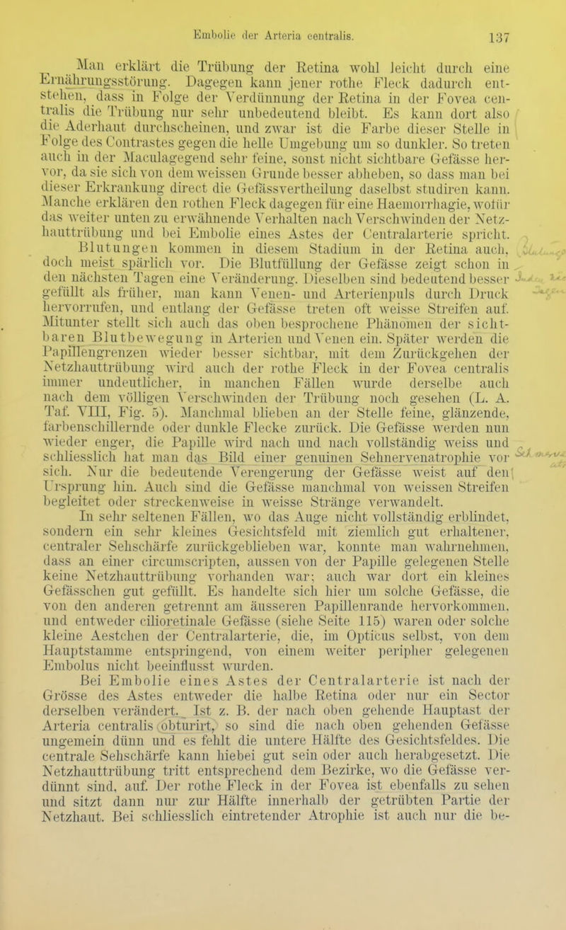 Man erklärt die Trübung der Retina wohl leicht durch eine Ernährungsstörung. Dagegen kann jener rothe Fleck dadurch ent- stehen, dass in Folge der Verdünnung der Retina in der Fovea cen- tralis die Trübung nur sehr unbedeutend bleibt. Es kann dort also die Aderhaut durchscheinen, und zwar ist die Farbe dieser Stelle in Folge des Contrastes gegen die helle Umgebung um so dunkler. So treten auch in der Maculagegend sehr feine, sonst nicht sichtbare Gefässe her- vor, da sie sich von dem weissen Grunde besser abheben, so dass man bei dieser Erkrankung direct die Gefassvertheilung daselbst studiren kann. Manche erklären den rothen Fleck dagegen für eine Haemorrhagie, wofür das weiter unten zu erwähnende Verhalten nach Verschwinden der Netz- hauttrübung und bei Embolie eines Astes der Centraiarterie spricht. Blutungen kommen in diesem Stadium in der Retina auch, doch meist spärlich vor. Die Blutfüllung der Gefässe zeigt schon in den nächsten Tagen eine Veränderung. Dieselben sind bedeutend besser gefüllt als früher, man kann Venen- und Arterienpuls durch Druck hervorrufen, und entlang der Gefässe treten oft weisse Streifen auf. Mitunter stellt sich auch das oben besprochene Phänomen der sicht- baren Blutbewegung in Arterien und Venen ein. Später werden die PapilTengrenzen wieder besser sichtbar, mit dem Zurückgehen der Netzhauttrübung wird auch der rothe Fleck in der Fovea centralis immer undeutlicher, in manchen F'ällen wurde derselbe auch nach dem völligen Verschwinden der Trübung noch gesehen (L. A. Tal'. Vm, Fig. 5). .Manchmal blieben an der Stelle feine, glänzende, farbenschillernde oder dunkle Flecke zurück. Die Gefässe werden nun wieder enger, die Papille wird nach und nach vollständig weiss und schliesslich hat man das Bild einer genuinen Sehnervenatrophie vor sich. Nur die bedeutende Verengerung der Gefässe weist auf den Ursprung hin. Auch sind die Gefässe manchmal von weissen Streifen begleitet oder streckenweise in weisse Stränge verwandelt. In sehr seltenen Fällen, wo das Auge nicht vollständig erblindet, sondern ein sehr kleines Gesichtsfeld mit ziemlich gut erhaltener, centraler Sehschärfe zurückgeblieben war, konnte man wahrnehmen, dass an einer circumscripten, aussen von der Papille gelegenen Stelle keine Netzhauttrübung vorhanden war; auch war dort ein kleines Gelassenen gut gefüllt Es handelte sich hier um solche Gefässe, die von den anderen getrennt am äusseren Papillenrande hervorkommen, und entweder cilioretinale Gefässe (siehe Seite 115) waren oder solche kleine Aestchen der Centraiarterie, die, im Opticus selbst, von dem Hauptstamme entspringend, von einem weiter peripher gelegenen Embolus nicht beeinflusst wurden. Bei Embolie eines Astes der Centraiarterie ist nach der Grösse des Astes entweder die halbe Retina oder nur ein Sector derselben verändert. Ist z. B. der nach oben gehende Hauptasl der Arteria centralis obturirt, so sind die nach oben gehenden Gefässe ungemein dünn und es fehlt die untere Hälfte des Gesichtsfeldes. Die centrale Sehschärfe kann hiebei gut sein oder auch herabgesetzt. Die Netzhauttrübung tritt entsprechend dem Bezirke, wo die Gefässe ver- dünnt sind, auf. Der rothe Fleck in der Fovea ist ebenfalls zu sehen und sitzt dann nur zur Hälfte innerhalb der getrübten Partie der Netzhaut. Bei schliesslich eintretender Atrophie ist auch nur die be-