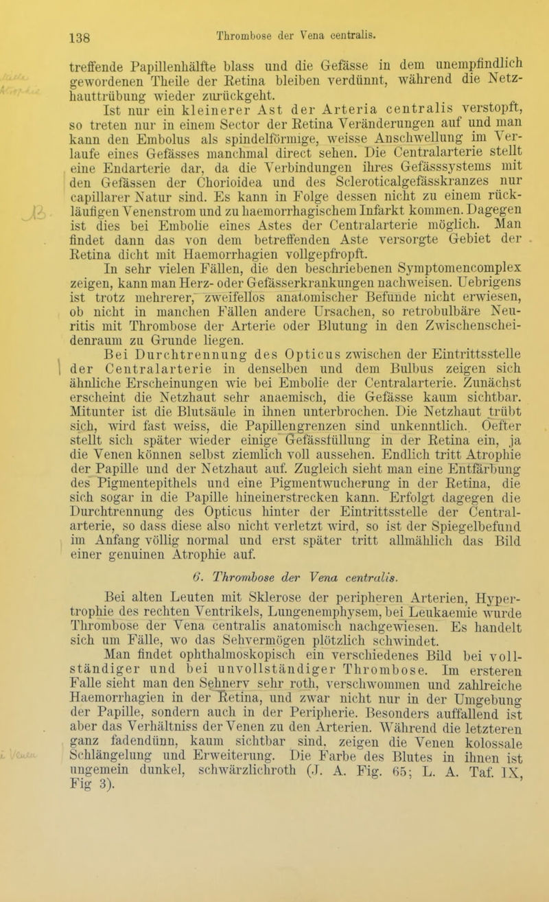 Thrombose der Vena centralis. treffende Papillenhälfte blass und die Gefässe in dem unempfindlich gewordenen Theile der Retina bleiben verdünnt, während die Netz- hauttrübung wieder zurückgeht. Ist nur ein kleinerer Ast der Arteria centralis verstopft, so treten nur in einem Sector der Eetina Veränderungen auf und man kann den Embolus als spindelförmige, weisse Anschwellung im Ver- laufe eines Gefässes manchmal direct sehen. Die Centraiarterie stellt eine Endarterie dar, da die Verbindungen ihres Gefässsystems mit den Gefässen der Chorioidea und des Scleroticalgefässkranzes nur eapillarer Natur sind. Es kann in Folge dessen nicht zu einem rück- läufigen Venenstrom und zu haemorrhagischem Infarkt kommen. Dagegen ist dies bei Embolie eines Astes der Centraiarterie möglich. Man findet dann das von dem betreffenden Aste versorgte Gebiet der Retina dicht mit Haemorrhagien vollgepfropft. In sehr vielen Fällen, die den beschriebenen Symptomencomplex zeigen, kann man Herz- oder Gefässerkrankungen nachweisen. Uebrigens ist trotz mehrerer; zweifellos anatomischer Befunde nicht erwiesen, ob nicht in manchen Fällen andere Ursachen, so retrobulbäre Neu- ritis mit Thrombose der Arterie oder Blutung in den Zwischenschei- denraum zu Grunde liegen. Bei Durchtrennung des Opticus zwischen der Eintrittsstelle i der Centraiarterie in denselben und dem Bulbus zeigen sich ähnliche Erscheinungen wie bei Embolie der Centraiarterie. Zunächst erscheint die Netzhaut sehr anaemisch, die Gefässe kaum sichtbar. Mitunter ist die Blutsäule in ihnen unterbrochen. Die Netzhaut trübt sich, wird fast weiss, die Papillen grenzen sind unkenntlich. Oeffcer stellt sich später wieder einige Gefässfüllung in der Retina ein, ja die Venen können selbst ziemlich voll aussehen. Endlich tritt Atrophie der Papille und der Netzhaut auf. Zugleich sieht man eine Entfärbung des Pigmentepithels und eine Pigmentwucherung in der Retina, die sich sogar in die Papille hineinerstrecken kann. Erfolgt dagegen die Durchtrennung des Opticus hinter der Eintrittsstelle der Centrai- arterie, so dass diese also nicht verletzt wird, so ist der Spiegelbefund im Anfang völlig normal und erst später tritt allmählich das Bild einer genuinen Atrophie auf. 6. Thrombose der Vena centralis. Bei alten Leuten mit Sklerose der peripheren Arterien, Hyper- trophie des rechten Ventrikels, Lungenemphysem, bei Leukaemie wurde Thrombose der Vena centralis anatomisch nachgewiesen] Es handelt sich um Fälle, wo das Sehvermögen plötzlich schwindet. Man findet ophthalmoskopisch ein verschiedenes Bild bei voll- ständiger und bei unvollständiger Thrombose. Im ersteren Falle sieht man den Sehnerv sehr roth, verschwommen und zahlreiche Haemorrhagien in der Retina, und zwar nicht nur in der Umgebung der Papille, sondern auch in der Peripherie. Besonders auffallend ist aber das Verhältnis^ der Venen zu den Arterien. Während die letzteren ganz fadendünn, kaum sichtbar sind, zeigen die Venen kolossale Schlängelung und Erweiterung. Die Farbe des Blutes in ihnen ist ungemein dunkel, schwärzlichroth (J. A. Fig. 65; L A Taf IX Fig 3).