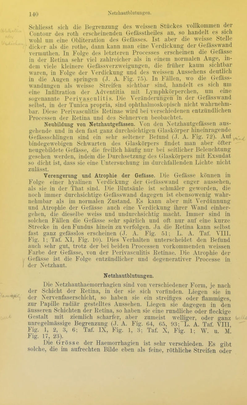 Schliesst sich die Begrenzung des weissen Stückes vollkommen der Contour des roth erscheinenden Gefässtheiles an, so handelt es sich wohl um eine Obliteration des Gelasses. Ist aber die weisse Stelle dicker als die rothe, dann kann man eine A'erdickung der Gefässwand vermuthen. In Folge des letzteren Processes erscheinen die Gefässe in der Retina sehr viel zahlreicher als in einem normalen Auge, in- dem viele kleinere Gefässverzweigungen, die früher kaum sichtbar waren, in Folge der Verdickung und des weissen Aussehens deutlich in die Augen springen (J. A. Fig. 75). In Fällen, wo die Gefäss- wandungen als weisse Streifen sichtbar sind, handelt es sich um eine Infiltration der Adventitia mit Lymphkörperchen, um eine sogenannte Perivaskulitis. Die Veränderungen in der Gefässwand selbst, in der Tunica propria, sind ophthalmoskopisch nicht wahrnehm- bar. Diese Perivasculitis Retinae wird bei verschiedenen entzündlichen Processen der Retina und des Sehnerven beobachtet. Neubildung von Netzhautgefässen. Von den Netzhautgefässen aus- gehende und in den fast ganz durchsichtigen Glaskörper hineinragende Gelassschlingen sind ein sehr seltener Befund (J. A. Fig. 72). Auf ^ . ■ bindegewebigen Schwarten des Glaskörpers findet man aber öfter neugebildete Gefässe, die freilich häufig nur bei seitlicher Beleuchtung gesehen werden, indem die Durchsetzung des Glaskörpers mit Exsudat so dicht ist, dass sie eine Untersuchung im durchfallenden Lichte nicht zulässt. Verengerung und Atrophie der Gefässe. Die Gefässe können in Folge einer hyalinen Verdickung der Gefässwand enger aussehen, als sie in der That sind. Die Blutsäule ist schmäler geworden, die noch immer durchsichtige Gefässwand dagegen ist ebensowenig wahr- nehmbar als im normalen Zustand. Es kann aber mit Verdünnung und Atrophie der Gefässe auch eine Verdickung ihrer Wand einher- gehen, die dieselbe weiss und undurchsichtig macht. Immer sind in solchen Fällen die Gefässe sehr spärlich und oft nur auf eine kurze Strecke in den Fundus hinein zu verfolgen. .Ia die Retina kann selbst fast ganz gefässlos erscheinen (J. A. Fig. 51; L. A. Taf. VIII. Fig. 1; Taf. XI, Fig. 10). Dies Verhalten unterscheidet den Befund auch sehr gut, trotz der bei beiden Processen vorkommenden weissen Farbe der Gefässe. von der Perivasculitis Retinae. Die Atrophie der / Gefässe ist die Folge entzündlicher und degenerativer Processe in I der Netzhaut. Netzhautblutungen. Die Xetzhauthaemorrhagien sind von verschiedener Form, je nach der Schicht der Retina, in der sie sich vorfinden. Liegen sie in der Xervenfaserschicht, so haben sie ein streifiges oder flammiges, zur Papille radiär gestelltes Aussehen. Liegen sie dagegen in den äusseren Schichten der Retina, so haben sie eine rundliche oder fleckige (ii'stalt mit ziemlich scharfer, aber zumeist welliger, oder ganz unregelmässige Begrenzung (.1. A. Fig. 64, 65, 93;~L. Ä. Taf. VIII Fig. 1, 2, 3, 6; Taf. IX, Fig. 1, 3; Taf. X, Fig. 1; W. u. M. Fig. 17, 23). Die Grösse der Haemorrhagien ist sehr verschieden. Es gibt solche, die im aufrechten Bilde eben als feine, röthliche Streifen oder