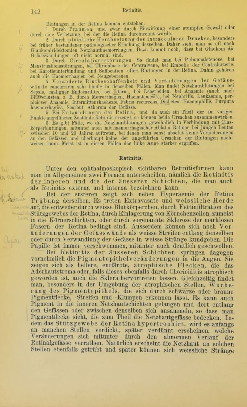 Retinitis. Blutungen in der Retina können entstehen: 1. Durch Traumen, und zwar durch Einwirkung einer stumpfen Gewalt oder durch eine Verletzung, bei der die Retina durchtrennt wurde. 2. Durch plötzliche Herabsetzung des intraoculären Druckes, besonders • • bei früher bestandener pathologischer Erhöhung desselben. Daher sieht man so oft nach Glaukomiridektomien Netzhauthaemorrhagien. Dazu kommt noch, dass bei Glaukom die Gefiisswandungen oft nicht normal sind. 3. Durch CirculationsStörungen. So findet man bei Pulmonalstenose, bei Menstruationsstörungen, bei Thrombose der Centraivene, bei Embolie der Centraiarterie, bei Karotisunterbindung und Suffocation öfters Blutungen in der Retina. Dahin gehören auch die Haemorrhagien bei Neugeborenen. 4. Voränderte Blutbeschaffenheit und Veränderungen der Gefäss- wände eoncurriren sehr häufig in denselben Fällen. Man findet Netzhautblutungen bei Sepsis, maligner Endocarditis, bei Ikterus, bei Leberleiden, bei Anaemie (auch nach Blutverlusten^ z. B. durch Metrorrhagien, Haematemesls), bei Nephritis, Leukaemie, per- niciöser Anaemie, Intermittenskachexie, Febris recurrens, Diabetes, Haemophilie, Purpura haemorrhagica. Seorbut, Atherom der Gefässe. 5. Bei Entzündungen der Retina, und da auch ein Theil der im vorigen Punkte angeführten Zustände Retinitis erzeugt, so können beide Ursachen zusammenwirken. 6. Es gibt Fälle, wo die Netzhautblutungen gewöhnlich in Verbindung mit Glas- körperblutungen, mitunter auch mit haemorrhagiseher Ablatio Retinae bei jungen Leuten - zwischen 10 und 20 Jahren auftreten, bei denen man sonst absolut keine Veränderungen an den Gefässen und überhaupt keine der angeführten Ursachen der Blutungen nach- weisen kann. Meist ist in diesen Fällen das linke Auge stärker ergriffen. Retinitis. Unter den ophthalmoskopisch sichtbaren Retinitisformen kann man im Allgemeinen zwei Formen unterscheiden, nämlich die Retinitis der inneren und die der äusseren Schichten, die man auch als Retinitis externa und interna bezeichnen kann. Bei der ersteren zeigt sich neben Hyperaemie der Retina Trübung derselben. Es treten Extravasate und weissliche Herde auf, die entweder durch weisse Blutkörperchen, durch Fettinfiltration des Stützgewebes der Retina, durch Einlagerung von Körnchenzellen, zumeist in die Körnerschichten, oder durch sogenannte Sklerose der marklosen Fasern der Retina bedingt sind. Ausserdem können sich noch Ver- änderungen der Gefässwände als weisse Streifen entlang denselben oder durch Verwandlung der Gefässe in weisse Stränge kundgeben. Die Papille ist immer verschwommen, mitunter auch deutlich geschwollen. Bei Retinitis der äusseren Schichten springen dagegen vornehmlich die Pigmentepithelveränderungen in die Augen. Sie zeigen sich als hellere, entfärbte, atrophische Flecken, die das Aderhautstroma oder, falls dieses ebenfalls durch Chorioiditis atrophisch geworden ist, auch die Sklera hervortreten lassen. Gleichzeitig findet man, besonders in der Umgebung der atrophischen Stellen, Wuche- rung des Pigmentepithels, die sich durch schwarze oder braune Pigmentflecke, -Streifen und -Klumpen erkennen lässt. Es kann auch Pigment in die inneren Netzhautschichten gelangen und dort entlang den Gefässen oder zwischen denselben sich ansammeln, so dass man Pigmentflecke sieht, die zum Theil die Netzhautgefässe bedecken. In- dem das Stützgewebe der Retina hypertrophirt, wird es anfangs an manchen Stellen verdickt, später verdünnt erscheinen, welche Veränderungen sich mitunter durch den abnormen Verlauf der Retinalgefässe verrathen. Natürlich erscheint die Netzhaut an solchen Stellen ebenfalls getrübt und später können sich weissliche Stränge
