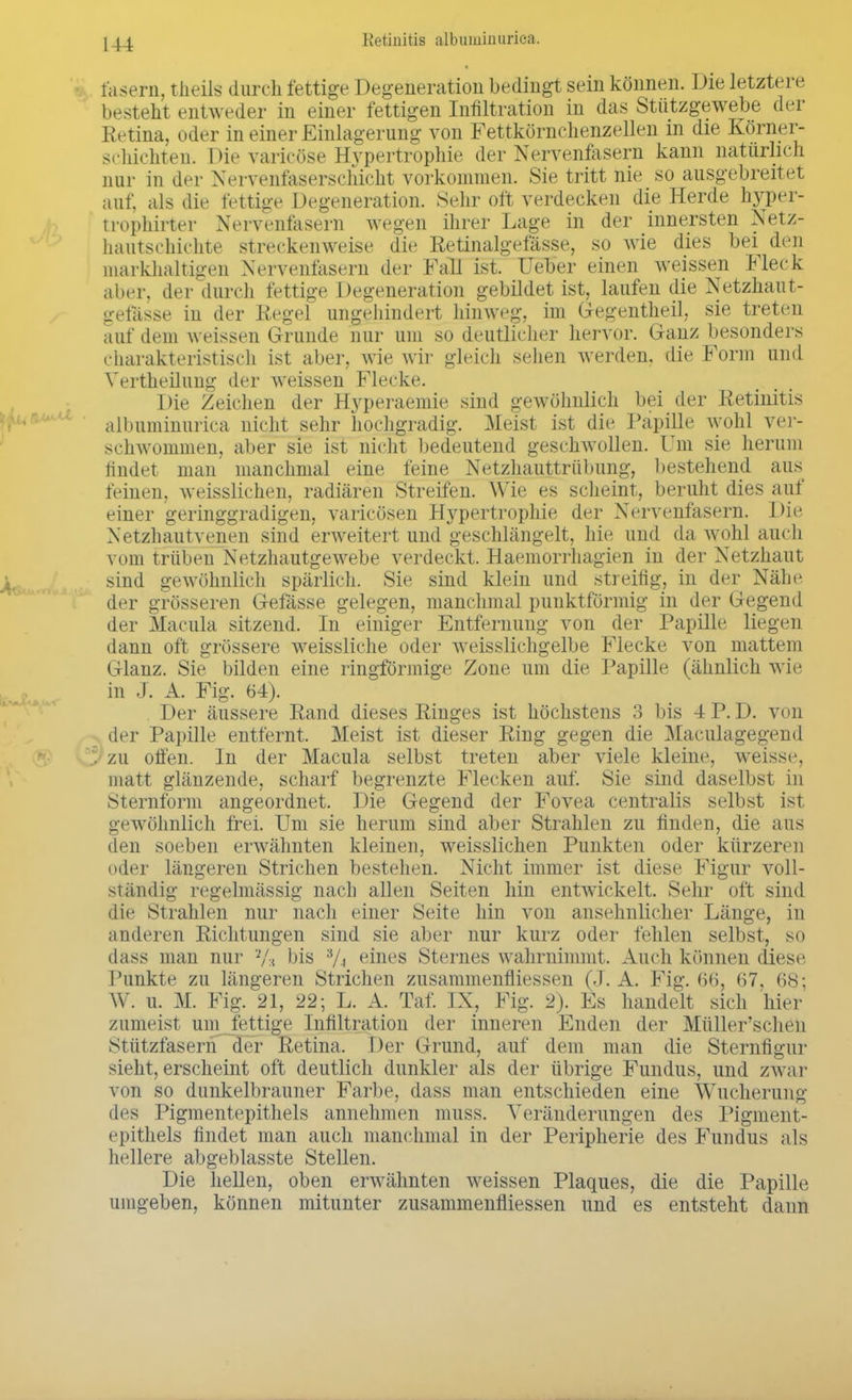 fasern, theils durch fettige Degeneration bedingt sein können. Die letztere besteht entweder in einer fettigen Infiltration in das Stützgewebe der Retina, oder in einer Einlagerung von Fettkörnchenzellen m die Körner- schichten. Die varicöse Hypertrophie der Nervenfasern kann naturlich nur in der Nervenfaserschicht vorkommen. Sie tritt nie so ausgebreitet auf, als die fettige Degeneration. Sehr oft verdecken die Herde hyper- trophirter Nervenfasern wegen ihrer Lage in der innersten Netz- hautschichte streckenweise die Retinalgefässe, so wie dies bei den markhaltigen Nervenfasern der Fall ist. Ueber einen weissen Fleck aber, der durch fettige Degeneration gebildet ist, laufen die Netzhaut- •refässe in der Regel ungehindert hinweg, im Gegentheil, sie treten auf dem weissen Grunde nur um so deutlicher hervor. Ganz besonders charakteristisch ist aber, wie wir gleich sehen werden, die Form und Vertheilung der weissen Flecke. Die Zeichen der Hyperaemie sind gewöhnlich bei der Retinitis albuminurica nicht sehr hochgradig. Meist ist die Papille wohl ver- schwommen, aber sie ist nicht bedeutend geschwollen. Um sie herum findet man manchmal eine feine Netzhauttrübung, bestehend aus feinen, weisslichen, radiären Streifen. Wie es scheint, beruht dies auf einer geringgradigen, varicösen Hypertrophie der Nervenfasern. Die Netzhautvenen sind erweitert und geschlängelt, hie und da wohl auch vom trüben Netzhautgewebe verdeckt. Haemorrhagien in der Netzhaut sind gewöhnlich spärlich. Sie sind klein und streifig, in der Min- der grösseren Gefässe gelegen, manchmal punktförmig in der Gegend der Macula sitzend. In einiger Entfernung von der Papille liegen dann oft grössere weissliche oder weisslichgelbe Flecke von mattem Glanz. Sie bilden eine ringförmige Zone um die Papille (ähnlich wie in J. A. Fig. 64). Der äussere Rand dieses Ringes ist höchstens 3 bis -1P. D. von der Papille entfernt. Meist ist dieser Ring gegen die Maculagegend ' zu offen. In der Macula selbst treten aber viele kleine, weiss<\ matt glänzende, scharf begrenzte Flecken auf. Sie sind daselbst in Sternform angeordnet. Die Gegend der Fovea centralis selbst ist gewöhnlich frei. Um sie herum sind aber Strahlen zu finden, die aus den soeben erwähnten kleinen, weisslichen Punkten oder kürzeren oder längeren Strichen bestehen. Nicht immer ist diese Figur voll- ständig regelmässig nach allen Seiten hin entwickelt. Sehr oft sind die Strahlen nur nach einer Seite hin von ansehnlicher Länge, in anderen Richtungen sind sie aber nur kurz oder fehlen selbst, so dass man nur bis eines Sternes wahrnimmt. Auch können diese Punkte zu längeren Strichen zusammenfliessen (J. A. Fig. 66, 67. 68; W. u. M. Fig. 21, 22; L. A. Tat IX, Fig. 2). Es handelt sich hier zumeist um fettige Infiltration der inneren Enden der Müller'schen Stützfasern der Retina. Der Grund, auf dem man die Sternfigur sieht, erscheint oft deutlich dunkler als der übrige Fundus, und zwar von so dunkelbrauner Farbe, dass man entschieden eine Wucherung des Pigmentepithels annehmen MISS. Veränderungen des Pigment- epithels findet man auch manchmal in der Peripherie des Fundus als hellere abgeblasste Stellen. Die hellen, oben erwähnten weissen Plaques, die die Papille umgeben, können mitunter zusammenfliessen und es entsteht dann