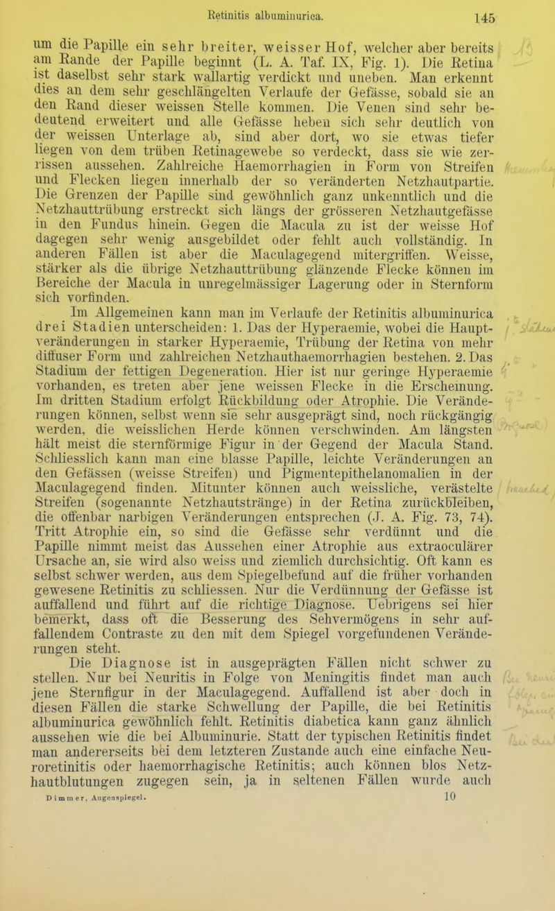 um die Papille ein sehr breiter, weisser Hof, welcher aber bereits am Rande der Papille beginnt (L. A. Taf. IX, Fig. 1). Die Retina ist daselbst sehr stark wallartig verdickt und uneben. Man erkennt dies an dem sehr geschlängelten Verlaufe der Gefässe, sobald sie an den Rand dieser weissen Stelle kommen. Die Venen sind sehr be- deutend erweitert und alle Gefässe heben sich sehr deutlich von der weissen Unterlage ab, sind aber dort, wo sie etwas tiefer liegen von dem trüben Retinagewebe so verdeckt, dass sie wie zer- rissen aussehen. Zahlreiche Haemorrhagien in Form von Streifen und Flecken liegen innerhalb der so veränderten Netzhautpartie. Die Grenzen der Papille sind gewöhnlich ganz unkenntlich und die Netzhauttrübung erstreckt sich längs der grösseren Netzhautgefässe in den Fundus hinein. Gegen die Macula zu ist der weisse Hof dagegen sehr wenig ausgebildet oder fehlt auch vollständig. In anderen Fällen ist aber die Maculagegend mitergriffen. Weisse, stärker als die übrige Netzhauttrübung glänzende Flecke können im Bereiche der Macula in unregelmässiger Lagerung oder in Sternform sich vorfinden. Im Allgemeinen kann man im Verlaufe der Retinitis albuminurica drei Stadien unterscheiden: 1. Das der Hyperaemie, wobei die Haupt- veränderungen in starker Hyperaemie, Trübung der Retina von mehr diffuser Form und zahlreichen Netzhauthaemorrhagien bestehen. 2. Das Stadium der fettigen Degeneration. Hier ist nur geringe Hyperaemie vorhanden, es treten aber jene weissen Flecke in die Erscheinung. Im dritten Stadium erfolgt Rückbildung oder Atrophie. Die Verände- rungen können, selbst wenn sie sehr ausgeprägt sind, noch rückgängig werden, die weisslichen Herde können verschwinden. Am längsten hält meist die sternförmige Figur in der Gegend der Macula Stand. Schliesslich kann man eine blasse Papille, leichte Veränderungen an den Gefässen (weisse Streifen) und Pigmentepithelanomalien in der Maculagegend finden. Mitunter können auch weissliche, verästelte Streifen (sogenannte Netzhautstränge) in der Retina zurückbleiben, die offenbar narbigen Veränderungen entsprechen (J. A. Fig. 73, 74). Tritt Atrophie ein, so sind die Gefässe sehr verdünnt und die Papille nimmt meist das Aussehen einer Atrophie aus extraoculärer Ursache an, sie wird also weiss und ziemlich durchsichtig. Oft kann es selbst schwer werden, aus dem Spiegelbefund auf die früher vorhanden gewesene Retinitis zu schliessen. Nur die Verdünnung der Gefässe ist auffallend und führt auf die richtige Diagnose. Uebrigens sei hier bemerkt, dass oft die Besserung des Sehvermögens in sehr auf- fallendem Contraste zu den mit dem Spiegel vorgefundenen Verände- rungen steht. Die Diagnose ist in ausgeprägten Fällen nicht schwer zu stellen. Nur bei Neuritis in Folge von Meningitis findet man auch jene Sternfigur in der Maculagegend. Auffallend ist aber doch in diesen Fällen die starke Schwellung der Papille, die bei Retinitis albuminurica gewöhnlich fehlt. Retinitis diabetica kann ganz ähnlich aussehen wie die bei Albuminurie. Statt der typischen Retinitis findet man andererseits bei dem letzteren Zustande auch eine einfache Neu- roretinitis oder haemorrhagische Retinitis; auch können blos Netz- hautblutungen zugegen sein, ja in seltenen Fällen wurde auch Dimmer. Augenspiegel. 10