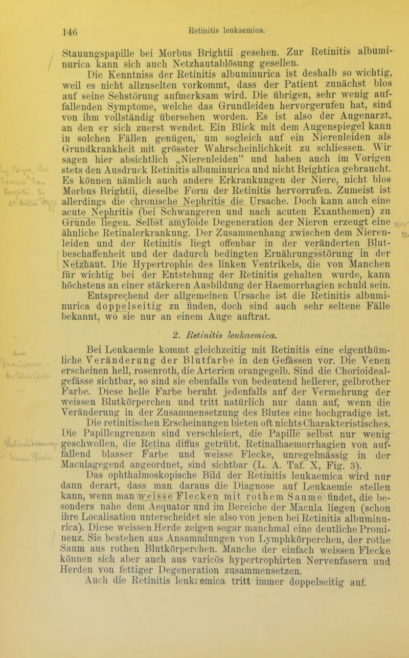 Retinitis leukaemiea. Stauungspapille bei Morbus Brightii gesehen. Zur Retinitis albumi- nurica kann sich auch Netzhautablösung gesellen. Die Kenntniss der Retinitis albuminurica ist deshalb so wichtig, weil es nicht allzuselten vorkommt, dass der Patient zunächst blos auf seine Sehstörung aufmerksam wird. Die übrigen, sehr wenig auf- fallenden Symptome, welche das Grundleiden hervorgerufen hat, sind von ihm vollständig übersehen worden. Es ist also der Augenarzt, an den er sich zuerst wendet. Ein Blick mit dem Augenspiegel kann in solchen Fällen genügen, um sogleich auf ein Nierenleiden als Grundkrankheit mit grösster Wahrscheinlichkeit zu schliessen. Wir sagen hier absichtlich „Nierenleiden und haben auch im Vorigen stets den Ausdruck Retinitis albuminurica und nicht Brightica gebraucht. Es können nämlich auch andere Erkrankungen der Niere, nicht blos Morbus Brightii, dieselbe Form der Retinitis hervorrufen. Zumeist ist allerdings die chronische Nephritis die Ursache. Doch kann auch eine acute Nephritis (bei Schwangeren und nach acuten Exanthemen) zu Grunde liegen. Selbst amyloide Degeneration der Nieren erzeugt eine ähnliche Retinalerkrankung. Der Zusammenhang zwischen dem Nieren- leiden und der Retinitis liegt offenbar in der veränderten Blut- beschaffenheit und der dadurch bedingten Ernährungsstörung in der Netzhaut. Die Hypertrophie des linken Ventrikels, die von Manchen für wichtig bei der Entstehung der Retinitis gehalten wurde, kann höchstens an einer stärkeren Ausbildung der Haemorrhagien schuld sein. Entsprechend der allgemeinen Ursache ist die Retinitis albumi- nurica doppelseitig zu finden, doch sind auch sehr seltene Fälle bekannt, wo sie nur an einem Auge auftrat. 2. Retinitis leukaemiea. Bei Leukaemie kommt gleichzeitig mit Retinitis eine eigenthüm- liche Veränderung der Blutfarbe in den Gefässen vor. Die Venen erscheinen hell, rosenroth, die Arterien orangegelb. Sind die Chorioideal- gefässe sichtbar, so sind sie ebenfalls von bedeutend hellerer, gelbrother Farbe. Diese helle Farbe beruht jedenfalls auf der Vermehrung der weissen Blutkörperchen und tritt natürlich nur dann auf, wenn die Veränderung in der Zusammensetzung des Blutes eine hochgradige ist. Die retinitischen Erscheinungen bieten oft nichts Charakteristisches. Die Papillengrenzen sind verschleiert, die Papille selbst nur wenig geschwollen, die Retina diffus getrübt. Retinalhaemorrhagien von auf- fallend blasser Farbe und weisse Flecke, unregelmässig in der Maculagegend angeordnet, sind sichtbar (L. A. Taf. X, Fig. 3). Das ophthalmoskopische Bild der Retinitis leukaemiea wird nur dann derart, dass man daraus die Diagnose auf Leukaemie stellen kann, wenn man weisse Flecken mit rothem Saume findet, die be- sonders nahe dem Aequator und im Bereiche der Macula liegen (schon ihre Localisation unterscheidet sie also von jenen bei Retinitis albuminu- rica). Diese weissen Herde zeigen sogar manchmal eine deutliche Promi- nenz. Sie bestehen aus Ansammlungen von Lymphkörperchen, der rothe Saum aus rotheu Blutkörperchen. Manche der einfach weissen Flecke können sich aber auch aus varicös hypertrophirten Nervenfasern und Herden von fettiger Degeneration zusammensetzen. Auch die Retinitis leukremica tritt immer doppelseitig auf.