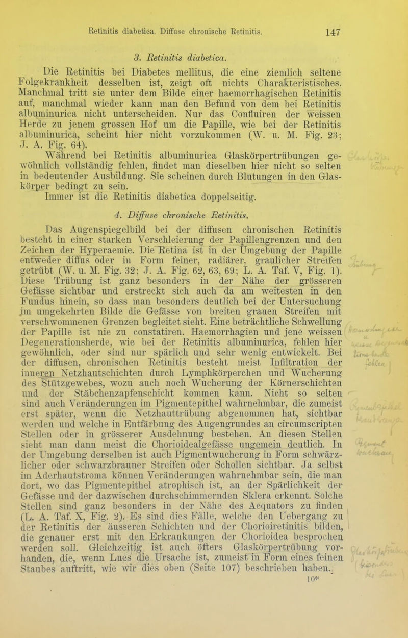 3. Retinitis diabetica. Die Retinitis bei Diabetes mellitus, die eine ziemlich seltene Folgekrankheit desselben ist, zeigt oft nichts Charakteristisches. Manchmal tritt sie unter dem Bilde einer haemorrhagischen Retinitis auf, manchmal wieder kann man den Befund von dem bei Retinitis albuminurica nicht unterscheiden. Nur das Confluiren der weissen Herde zu jenem grossen Hof um die Papille, wie bei der Retinitis albuminurica, scheint hier nicht vorzukommen (W. u. M. Fig. 23; J. A. Fig. 64). Während bei Retinitis albuminurica Glaskörpertrübungen ge- wöhnlich vollständig fehlen, findet man dieselben hier nicht so selten in bedeutender Ausbildung. Sie scheinen durch Blutungen in den Glas- körper bedingt zu sein. Immer ist die Retinitis diabetica doppelseitig. 4. Diffuse chronische Retinitis. Das Augenspiegelbild bei der diffusen chronischen Retinitis besteht in einer starken Verschleierung der Papillengrenzen und den Zeichen der Hyperaemie. Die Retina ist in der Umgebung der Papille entweder diffus oder in Form feiner, radiärer, graulicher Streifen getrübt (W. u. M. Fig. 32; J. A. Fig. 62, 63, 69; L. A. Taf. V, Fig. 1). Diese Trübung ist ganz besonders in der Nähe der grösseren Gefässe sichtbar und erstreckt sich auch da am weitesten in den Fundus hinein, so dass man besonders deutlich bei der Untersuchung im umgekehrten Bilde die Gefässe von breiten grauen Streifen mit verschwommenen Grenzen begleitet sieht. Eine beträchtliche Schwellung der Papille ist nie zu constatiren. Haemorrhagien und jene weissen Degenerationsherde, wie bei der Retinitis albuminurica, fehlen hier gewöhnlich, oder sind nur spärlich und sehr wenig entwickelt. Bei der diffusen, chronischen Retinitis besteht meist Infiltration der inneren Xetzhautschichten durch Lymphkörperchen und Wucherung des Stützgewebes, wozu auch auch Wucherung der Körnerschichten und der Stäbchenzapfenschicht kommen kann. Nicht so selten sind auch Veränderungen im Pigmentepithel wahrnehmbar, die zumeist erst später, wenn die Netzhauttrübung abgenommen hat, sichtbar werden und welche in Entfärbung des Augengrundes an circumscripten Stellen oder in grösserer Ausdehnung bestehen. An diesen Stellen sieht man dann meist die Chorioidealgefässe ungemein deutlich. In der Umgebung derselben ist auch Pigmentwucherung in Form schwärz- licher oder schwarzbrauner Streifen oder Schollen sichtbar. Ja selbst im Aderhautstroma können Veränderungen wahrnehmbar sein, die man dort, wo das Pigmentepithel atrophisch ist, an der Spärlichkeit der Gefässe und der dazwischen durchschimmernden Sklera erkennt. Solche Stellen sind ganz besonders in der Nähe des Aequators zu finden (L. A. Taf. X, Fig. 2). Es sind dies Fälle, welche den Uebergang zu der Retinitis der äusseren Schichten und der Chorioiretinitis bilden, die genauer erst mit den Erkrankungen der Chorioidea besprochen werden soll. Gleichzeitig ist auch öfters Glaskörpertrübung vor- handen, die, wenn Lues die Ursache ist, zumeist in Form eines feinen Staubes auftritt, wie wir dies oben (Seite 107) beschrieben haben._ 10*