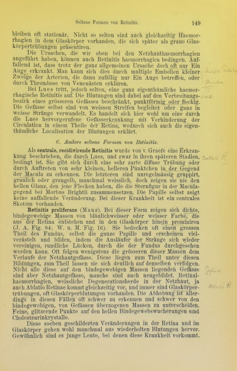 Seltene Formen von Retinitis. bleiben oft stationär. Nicht so selten sind auch gleichzeitig' Haemor- rhagien in dem Glaskörper vorhanden, die sich später als graue Glas- körpertrübungen präsentiren. Hie Ursachen, die wir oben bei den Netzhauthaemorrhagien angeführt haben, können auch Retinitis haemorrhagica bedingen. Auf- fallend ist, dass trotz der ganz allgemeinen Ursache doch oft nur Ein Auge erkrankt. Man kann sich dies durch multiple Embolien kleiner Zweige der Arterien, die dann zufällig nur Ein Auge betreffen, oder durch Thrombose von Venenästen erklären. Bei Lues tritt, jedoch selten, eine ganz eigenthümliche haemor- rhagische Retinitis auf. Die Blutungen sind dabei auf den Verbreitungs- bezirk eines grösseren Gefässes beschränkt, punktförmig oder fleckig. Die Gefässe selbst sind von weissen Streifen begleitet oder ganz in weisse Stränge verwandelt. Es handelt sich hier wohl um eine durch die Lues hervorgerufene Gefässerkrankung mit Verhinderung der Circulation in einem Theile der Retina, wodurch sich auch die eigen- thümliche Localisation der Blutungen erklärt. 6. Andere seltene Formen von Retinitis. Als centrale, recidivirende Retinitis wurde von v. Graefe eine Erkran- kung beschrieben, die durch Lues, und zwar in ihren späteren Stadien, bedingt ist. Sie gibt sich durch eine sehr zarte diffuse Trübung oder durch Auftreten von sehr kleinen, helleren Pünktchen in der Gegend der Macula zu erkennen. Die letzteren sind unregelmässig gruppirt, graulich oder graugelb, manchmal weisslich, doch zeigen sie nie den hellen Glanz, den jene Flecken haben, die die Sternfigur in der Macula- gegend bei Morbus Brightii zusammensetzen. Die Papille selbst zeigt keine auffallende Veränderung. Bei dieser Krankheit ist ein centrales Skotom vorhanden. Retinitis proliferans (Manz). Bei dieser Form zeigen sich dichte, bindegewebige Massen von bläulichweisser oder weisser Farbe, die aus der Retina entstehen und in den Glaskörper hinein prominiren (J. A. Fig. 84; W. u. M. Fig. 16). Sie bedecken oft einen grossen Theil des Fundus, selbst die ganze Papille und erscheinen viel- verästelt und bilden, indem die Ausläufer der Stränge sich wieder vereinigen, rundliche Lücken, durch die der Fundus durchgesehen werden kann. Oft folgen wenigstens die grösseren dieser Massen dem Verlaufe der Netzhautgefässe. Diese liegen zum Theil unter diesen Bildungen, zum Theil lassen sie sich deutlich auf denselben verfolgen. Nicht alle diese auf den bindegewebigen Massen liegenden Gefasse sind aber Netzhautgefässe, manche sind auch neugebildet. Retinal- haemorrhagien, weissliche Degenerationsherde in der Netzhaut, ja auch Ablatio Retinae kommt gleichzeitig vor, und immer sind Glaskörper- trübungen, oft Glaskörperblutungen vorhanden. Die Abhebung ist aller- dings in diesen Fällen oft schwer zu erkennen und schwer von den bindegewebigen, von Gefässen überzogenen Massen zu unterscheiden. Feine, glitzernde Punkte auf den hellen Bindegewebswucherungen sind Cholestearinkrystalle. Diese soeben geschilderten Veränderungen in der Retina und im Glaskörper gehen wohl manchmal aus wiederholten Blutungen hervor. Gewöhnlich sind es junge Leute, bei denen diese Krankheit vorkommt.