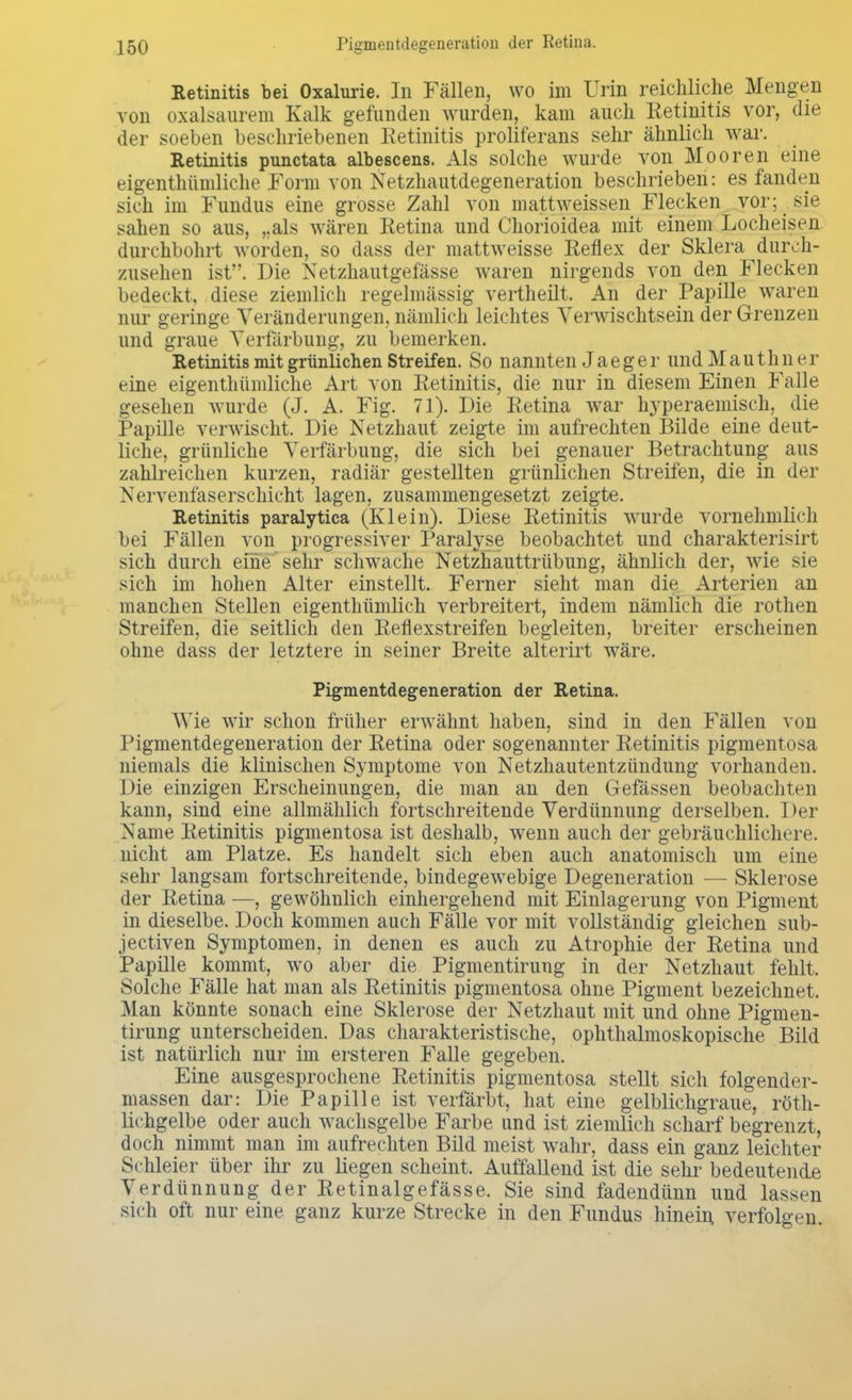 Retinitis bei Oxalurie. In Fällen, wo im Urin reichliche Mengen von oxalsaurem Kalk gefunden wurden, kam auch Retinitis vor, die der soeben beschriebenen Retinitis proliferans sehr ähnlich war. Retinitis punctata albescens. Als solche wurde von Mooren eine eigentümliche Form von Netzhautdegeneration beschrieben: es fanden sich im Fundus eine grosse Zahl von mattweissen Flecken vor; sie sahen so aus, „als wären Retina und Chorioidea mit einem Locheisen durchbohrt worden, so dass der mattweisse Reflex der Sklera durch- zusehen ist. Die Netzhautgefässe waren nirgends von den Flecken bedeckt, diese ziemlich regelmässig vertheilt. An der Papille waren nur geringe Veränderungen, nämlich leichtes Yerwischtsein der Grenzen und graue Verfärbung, zu bemerken. Retinitis mit grünlichen Streifen. So nannten Jaeger undMauthner eine eigenthümliche Art von Retinitis, die nur in diesem Einen Falle gesehen wurde (J. A. Fig. 71). Die Retina war hyperaemisch, die Papille verwischt. Die Netzhaut zeigte im aufrechten Bilde eine deut- liche, grünliche Verfärbung, die sich bei genauer Betrachtung aus zahlreichen kurzen, radiär gestellten grünlichen Streifen, die in der Nervenfäserschicht lagen, zusammengesetzt zeigte. Retinitis paralytica (Klein). Diese Retinitis wurde vornehmlich bei Fällen von progressiver Paralyse beobachtet und charakterisirt sich durch eine sehr schwache Netzhauttrübung, ähnlich der, wie sie sich im hohen Alter einstellt. Ferner sieht man die Arterien an manchen Stellen eigenthümlich verbreitert, indem nämlich die rothen Streifen, die seitlich den Reflexstreifen begleiten, breiter erscheinen ohne dass der letztere in seiner Breite alterirt wäre. Pigmentdegeneration der Retina. Wie wir schon früher erwähnt haben, sind in den Fällen von Pigmentdegeneration der Retina oder sogenannter Retinitis pigmentosa niemals die klinischen Symptome von Netzhautentzündung vorhanden. Die einzigen Erscheinungen, die man an den Gefässen beobachten kann, sind eine allmählich fortschreitende Verdünnung derselben. Der Name Retinitis pigmentosa ist deshalb, wenn auch der gebräuchlichere, nicht am Platze. Es handelt sich eben auch anatomisch um eine sehr langsam fortschreitende, bindegewebige Degeneration — Sklerose der Retina —, gewöhnlich einhergehend mit Einlagerung von Pigment in dieselbe. Doch kommen auch Fälle vor mit vollständig gleichen sub- jectiven Symptomen, in denen es auch zu Atrophie der Retina und Papille kommt, wo aber die Pigmentirung in der Netzhaut fehlt. Solche Fälle hat man als Retinitis pigmentosa ohne Pigment bezeichnet. Man könnte sonach eine Sklerose der Netzhaut mit und ohne Pigmen- tirung unterscheiden. Das charakteristische, ophthalmoskopische Bild ist natürlich nur im ersteren Falle gegeben. Eine ausgesprochene Retinitis pigmentosa stellt sich folgender- massen dar: Die Papille ist verfärbt, hat eine gelblichgraue, röth- lichgelbe oder auch wachsgelbe Farbe und ist ziemlich scharf begrenzt, doch nimmt man im aufrechten Bild meist wahr, dass ein ganz leichter Schleier über ihr zu liegen scheint. Auffallend ist die sehr bedeutende Verdünnung der Retinalgefässe. Sie sind fadendünn und lassen sich oft nur eine ganz kurze Strecke in den Fundus hinein verfolgen.