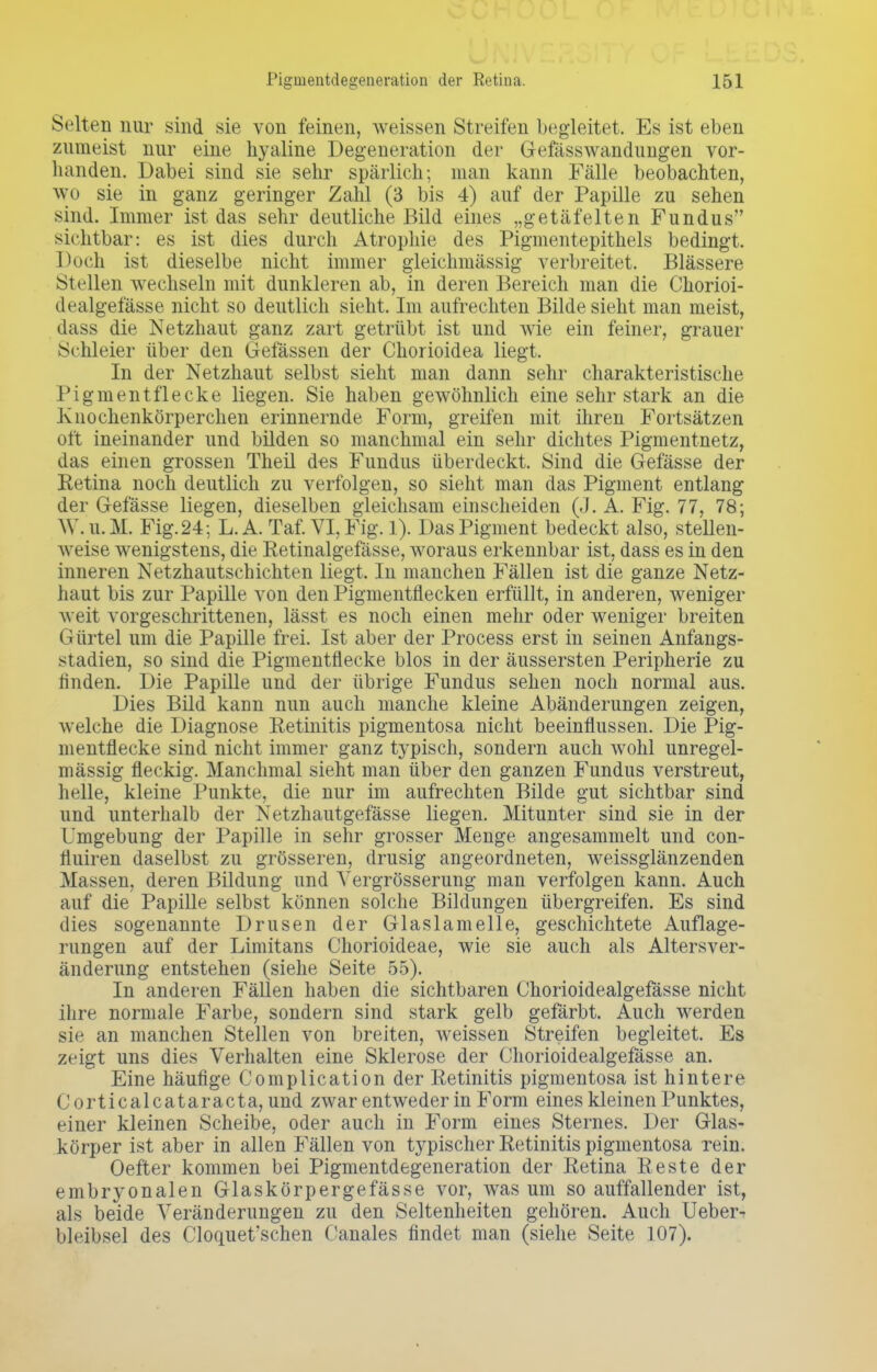 Selten nur sind sie von feinen, weissen Streifen begleitet. Es ist eben zumeist nur eine hyaline Degeneration der Gefässwandungen vor- handen. Dabei sind sie sehr spärlich; man kann Fälle beobachten, WO sie in ganz geringer Zahl (3 bis 4) auf der Papille zu sehen sind. Immer ist das sehr deutliche Bild eines „getäfelten Fundus sichtbar: es ist dies durch Atrophie des Pigmentepithels bedingt. Doch ist dieselbe nicht immer gleichmässig verbreitet. Blassere Stellen wechseln mit dunkleren ab, in deren Bereich man die Chorioi- dealgefässe nicht so deutlich sieht. Im aufrechten Bilde sieht man meist, dass die Netzhaut ganz zart getrübt ist und wie ein feiner, grauer Schleier über den Gefässen der Chorioidea liegt. In der Netzhaut selbst sieht man dann sehr charakteristische Pigmentflecke liegen. Sie haben gewöhnlich eine sehr stark an die Knochenkörperchen erinnernde Form, greifen mit ihren Fortsätzen oft ineinander und bilden so manchmal ein sehr dichtes Pigmentnetz, das einen grossen Theil des Fundus überdeckt. Sind die Gefässe der Retina noch deutlich zu verfolgen, so sieht man das Pigment entlang der Gefässe liegen, dieselben gleichsam einscheiden (J. A. Fig. 77, 78; W. U.M. Fig. 24; L.A. Taf. VI, Fig. 1). Das Pigment bedeckt also, stellen- weise wenigstens, die Retinalgefässe, woraus erkennbar ist, dass es in den inneren Netzhautschichten liegt. In manchen Fällen ist die ganze Netz- haut bis zur Papille von den Pigmentflecken erfüllt, in anderen, weniger weit vorgeschrittenen, lässt es noch einen mehr oder weniger breiten Gürtel um die Papille frei. Ist aber der Process erst in seinen Anfangs- stadien, so sind die Pigmentflecke blos in der äussersten Peripherie zu finden. Die Papille und der übrige Fundus sehen noch normal aus. Dies Bild kann nun auch manche kleine Abänderungen zeigen, welche die Diagnose Retinitis pigmentosa nicht beeinflussen. Die Pig- mentflecke sind nicht immer ganz typisch, sondern auch wohl unregel- mässig fleckig. Manchmal sieht man über den ganzen Fundus verstreut, helle, kleine Punkte, die nur im aufrechten Bilde gut sichtbar sind und unterhalb der Netzhautgefässe liegen. Mitunter sind sie in der Umgebung der Papille in sehr grosser Menge angesammelt und con- fluiren daselbst zu grösseren, drusig angeordneten, weissglänzenden Massen, deren Bildung und Yergrösserung man verfolgen kann. Auch auf die Papille selbst können solche Bildungen übergreifen. Es sind dies sogenannte Drusen der Glaslamelle, geschichtete Auflage- rungen auf der Limitans Chorioideae, wie sie auch als Altersver- änderung entstehen (siehe Seite 55). In anderen Fällen haben die sichtbaren Chorioidealgefässe nicht ihre normale Farbe, sondern sind stark gelb gefärbt. Auch werden sie an manchen Stellen von breiten, weissen Streifen begleitet. Es zeigt uns dies Verhalten eine Sklerose der Chorioidealgefässe an. Eine häufige Complication der Retinitis pigmentosa ist hintere Corticalcataracta, und zwar entweder in Form eines kleinen Punktes, einer kleinen Scheibe, oder auch in Form eines Sternes. Der Glas- körper ist aber in allen Fällen von typischer Retinitis pigmentosa rein. Oefter kommen bei Pigmentdegeneration der Retina Reste der embryonalen Glaskörpergefässe vor, was um so auffallender ist, als beide Veränderungen zu den Seltenheiten gehören. Auch Ueber- bleibsel des Cloquet'schen Canales findet man (siehe Seite 107).